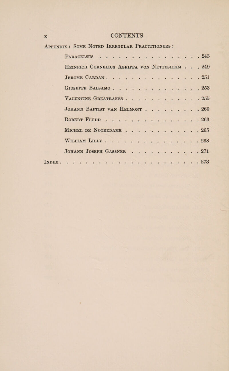 X Appendix : Some Noted Irregular Practitioners : Paracelsus.243 Heinrich Cornelius Agrippa von Nettesheim . . . 249 Jerome Cardan.251 Giuseppe Balsamo.253 Valentine Greatrakes.255 Johann Baptist van Helmont.260 Robert Fludd . 263 Michel de Notredamk.265 William Lilly.268 Johann Joseph Gassner.271 Index.273