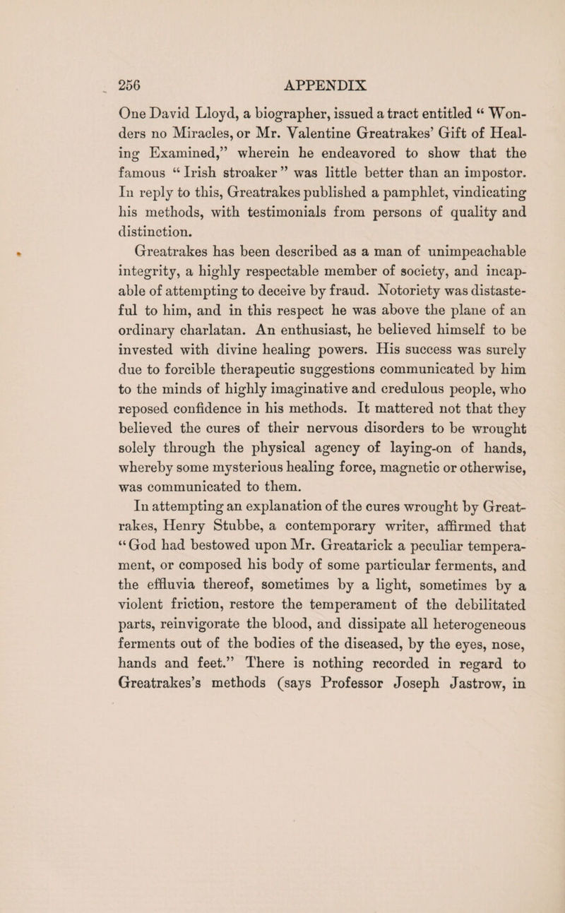 One David Lloyd, a biographer, issued a tract entitled “ Won¬ ders no Miracles, or Mr. Valentine Greatrakes’ Gift of Heal¬ ing Examined,” wherein he endeavored to show that the famous “ Irish stroaker ” was little better than an impostor. In reply to this, Greatrakes published a pamphlet, vindicating his methods, with testimonials from persons of quality and distinction. Greatrakes has been described as a man of unimpeachable integrity, a highly respectable member of society, and incap¬ able of attempting to deceive by fraud. Notoriety was distaste¬ ful to him, and in this respect he was above the plane of an ordinary charlatan. An enthusiast, he believed himself to be invested with divine healing powers. His success was surely due to forcible therapeutic suggestions communicated by him to the minds of highly imaginative and credulous people, who reposed confidence in his methods. It mattered not that they believed the cures of their nervous disorders to be wrought solely through the physical agency of laying-on of hands, whereby some mysterious healing force, magnetic or otherwise, was communicated to them. In attempting an explanation of the cures wrought by Great¬ rakes, Henry Stubbe, a contemporary writer, affirmed that “ God had bestowed upon Mr. Greatarick a peculiar tempera¬ ment, or composed his body of some particular ferments, and the effluvia thereof, sometimes by a light, sometimes by a violent friction, restore the temperament of the debilitated parts, reinvigorate the blood, and dissipate all heterogeneous ferments out of the bodies of the diseased, by the eyes, nose, hands and feet.” There is nothing recorded in regard to Greatrakes’s methods (says Professor Joseph Jastrow, in