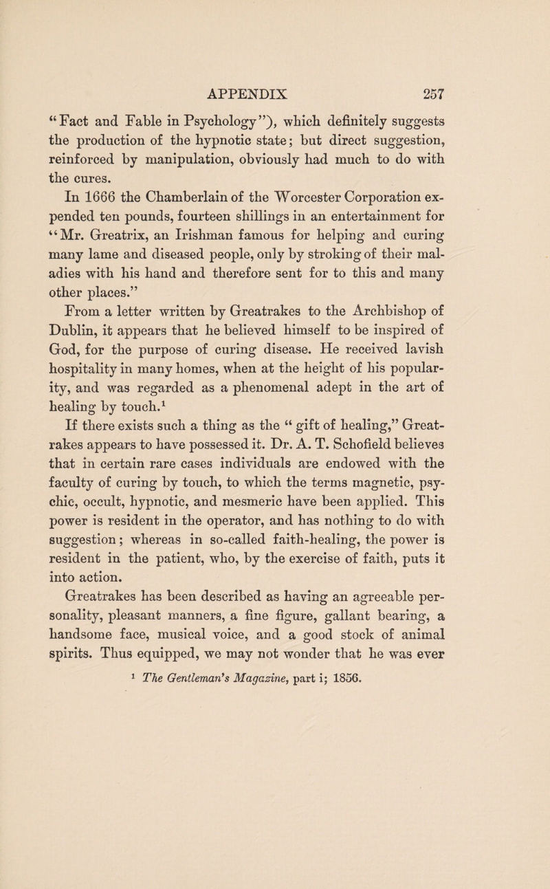 “Fact and Fable in Psychology”), which definitely suggests the production of the hypnotic state; but direct suggestion, reinforced by manipulation, obviously had much to do with the cures. In 1666 the Chamberlain of the Worcester Corporation ex¬ pended ten pounds, fourteen shillings in an entertainment for “Mr. Greatrix, an Irishman famous for helping and curing many lame and diseased people, only by stroking of their mal¬ adies with his hand and therefore sent for to this and many other places.” From a letter written by Greatrakes to the Archbishop of Dublin, it appears that he believed himself to be inspired of God, for the purpose of curing disease. He received lavish hospitality in many homes, when at the height of his popular¬ ity, and was regarded as a phenomenal adept in the art of healing by touch.1 If there exists such a thing as the “ gift of healing,” Great¬ rakes appears to have possessed it. Dr. A. T. Schofield believes that in certain rare cases individuals are endowed with the faculty of curing by touch, to which the terms magnetic, psy¬ chic, occult, hypnotic, and mesmeric have been applied. This power is resident in the operator, and has nothing to do with suggestion; whereas in so-called faith-healing, the power is resident in the patient, who, by the exercise of faith, puts it into action. Greatrakes has been described as having an agreeable per¬ sonality, pleasant manners, a fine figure, gallant bearing, a handsome face, musical voice, and a good stock of animal spirits. Thus equipped, we may not wonder that he was ever 1 The Gentleman's Magazine, part i; 1856.