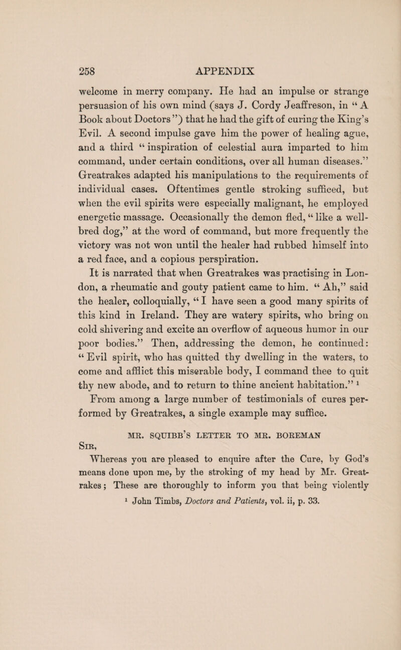 welcome in merry company. He had an impulse or strange persuasion of his own mind (says J. Cordy Jeaffreson, in “ A Book about Doctors ”) that he had the gift of curing the King’s Evil. A second impulse gave him the power of healing ague, and a third “ inspiration of celestial aura imparted to him command, under certain conditions, over all human diseases.” Greatrakes adapted his manipulations to the requirements of individual cases. Oftentimes gentle stroking sufficed, but when the evil spirits were especially malignant, he employed energetic massage. Occasionally the demon fled, “ like a well- bred dog,” at the word of command, but more frequently the victory was not won until the healer had rubbed himself into a red face, and a copious perspiration. It is narrated that when Greatrakes was practising in Lon¬ don, a rheumatic and gouty patient came to him. “ Ah,” said the healer, colloquially, “ I have seen a good many spirits of this kind in Ireland. They are watery spirits, who bring on cold shivering and excite an overflow of aqueous humor in our poor bodies.” Then, addressing the demon, he continued: “ Evil spirit, who has quitted thy dwelling in the waters, to come and afflict this miserable body, I command thee to quit thy new abode, and to return to thine ancient habitation.” 1 From among a large number of testimonials of cures per¬ formed by Greatrakes, a single example may suffice. MR. SQUIBB’S LETTER TO MR. BOREMAN Sir, Whereas you are pleased to enquire after the Cure, by God’s means done upon me, by the stroking of my head by Mr. Great¬ rakes ; These are thoroughly to inform you that being violently 1 John Timbs, Doctors and Patients, vol. ii, p. 33.
