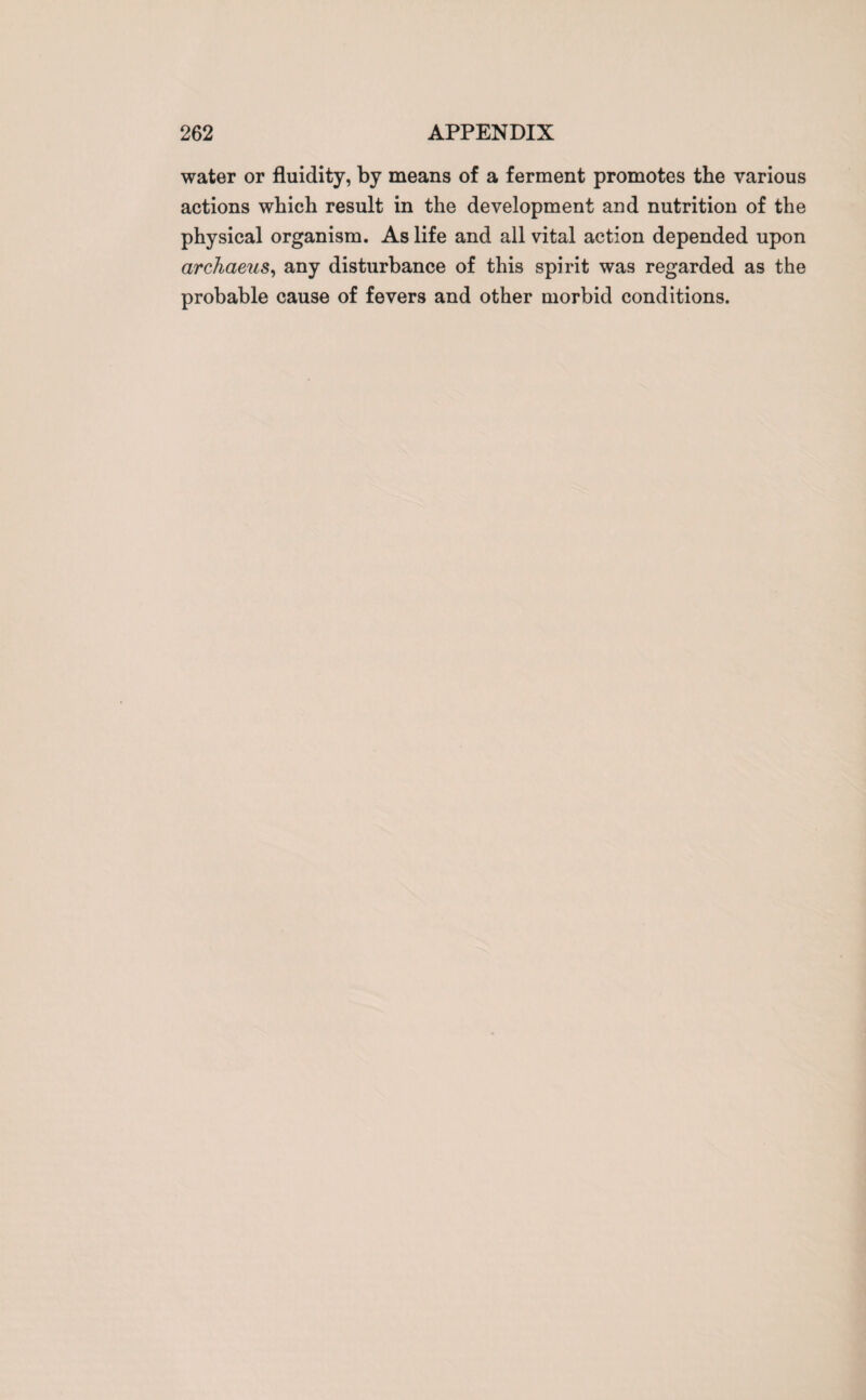 water or fluidity, by means of a ferment promotes the various actions which result in the development and nutrition of the physical organism. As life and all vital action depended upon archaeus, any disturbance of this spirit was regarded as the probable cause of fevers and other morbid conditions.