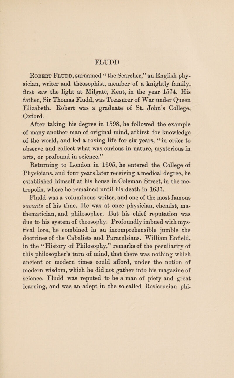 FLUDD Robert Fludd, surnamed “ the Searcher,” an English phy¬ sician, writer and theosophist, member of a knightly family, first saw the light at Milgate, Kent, in the year 1574. His father, Sir Thomas Fludd, was Treasurer of War under Queen Elizabeth. Robert was a graduate of St. John’s College, Oxford. After taking his degree in 1598, he followed the example of many another man of original mind, athirst for knowledge of the world, and led a roving life for six years, “ in order to observe and collect what was curious in nature, mysterious in arts, or profound in science.” Returning to London in 1605, he entered the College of Physicians, and four years later receiving a medical degree, he established himself at his house in Coleman Street, in the me¬ tropolis, where he remained until his death in 1637. Fludd was a voluminous writer, and one of the most famous savants of his time. He was at once physician, chemist, ma¬ thematician, and philosopher. But his chief reputation was due to his system of theosophy. Profoundly imbued with mys¬ tical lore, he combined in an incomprehensible jumble the doctrines of the Cabalists and Paracelsians. William Enfield, in the “ History of Philosophy,” remarks of the peculiarity of this philosopher’s turn of mind, that there was nothing which ancient or modern times could afford, under the notion of modern wisdom, which he did not gather into his magazine of science. Fludd was reputed to be a man of piety and great learning, and was an adept in the so-called Rosicrucian phi-