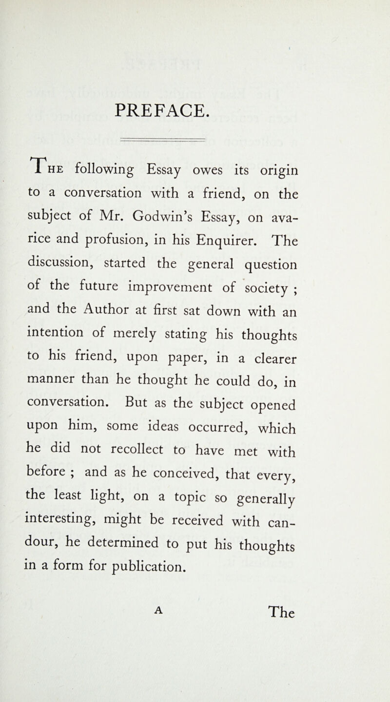 PREFACE. 1 he following Essay owes its origin to a conversation with a friend, on the subject of Mr. Godwin’s Essay, on ava¬ rice and profusion, in his Enquirer. The discussion, started the general question of the future improvement of society ; and the Author at first sat down with an intention of merely stating his thoughts to his friend, upon paper, in a clearer manner than he thought he could do, in conversation. But as the subject opened upon him, some ideas occurred, which he did not recollect to have met with before ; and as he conceived, that every, the least light, on a topic so generally interesting, might be received with can¬ dour, he determined to put his thoughts in a form for publication. A The