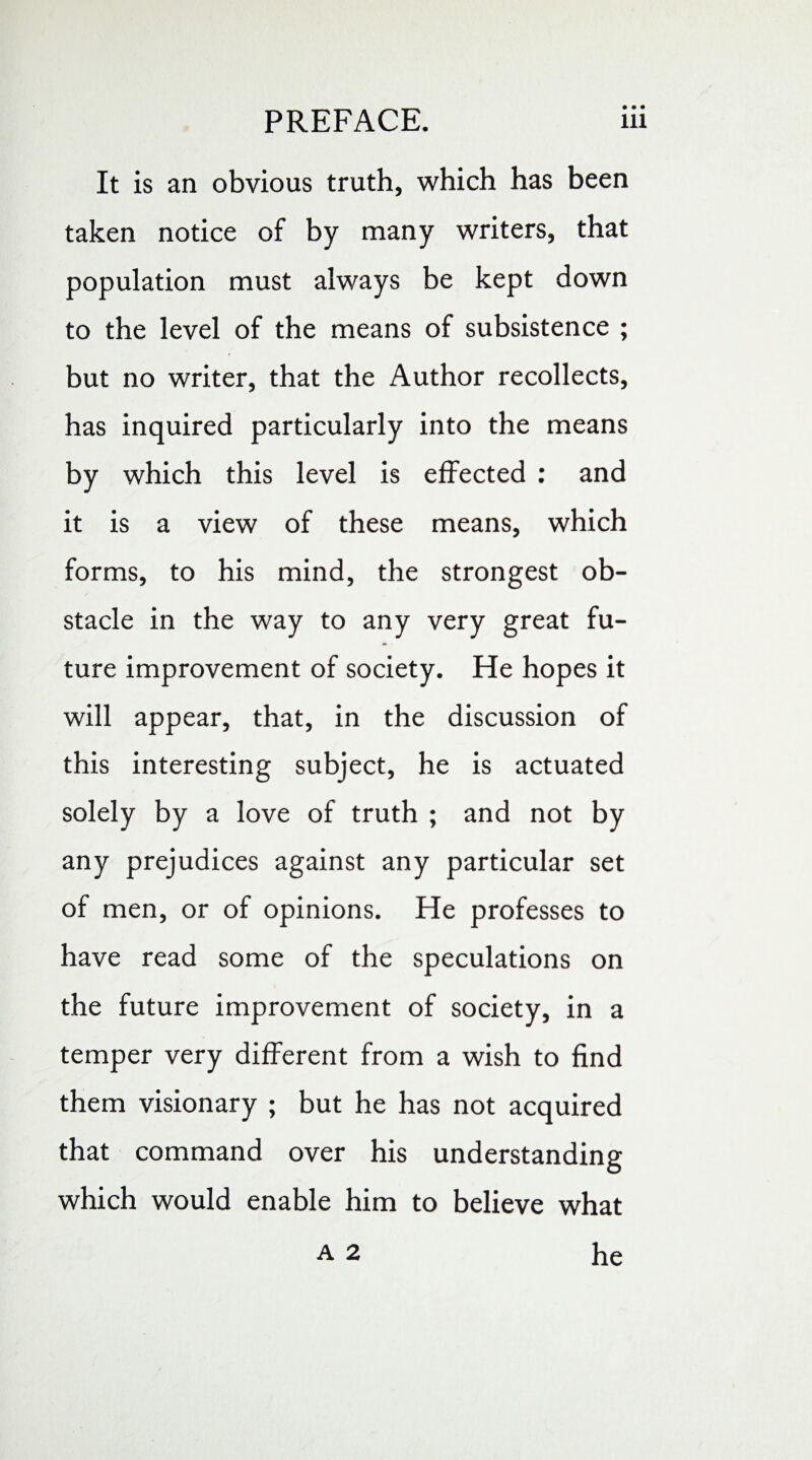 It is an obvious truth, which has been taken notice of by many writers, that population must always be kept down to the level of the means of subsistence ; but no writer, that the Author recollects, has inquired particularly into the means by which this level is effected : and it is a view of these means, which forms, to his mind, the strongest ob¬ stacle in the way to any very great fu¬ ture improvement of society. He hopes it will appear, that, in the discussion of this interesting subject, he is actuated solely by a love of truth ; and not by any prejudices against any particular set of men, or of opinions. He professes to have read some of the speculations on the future improvement of society, in a temper very different from a wish to find them visionary ; but he has not acquired that command over his understanding which would enable him to believe what