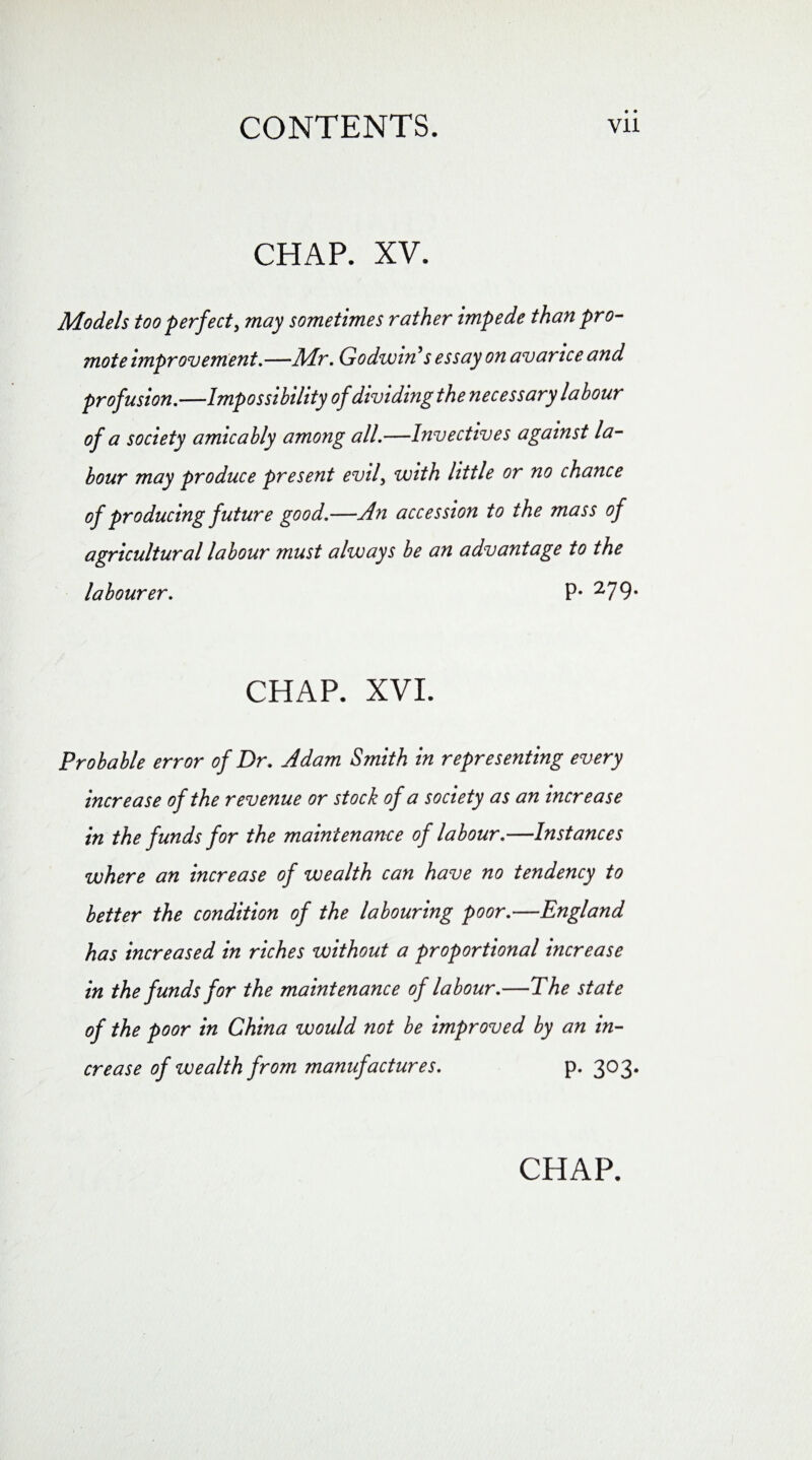 CHAP. XV. Models too perfect, may sometimes rather impede than pro¬ mote improvement,—Air. Godwin s essay on avarice and profusion.—Impossibility of dividing the necessary labour of a society amicably among all.—Invectives against la¬ bour may produce present evil, with little or no chance of producing future good.—An accession to the mass of agricultural labour must always be an advantage to the labourer. P* 279- CHAP, XVI. Probable error of Dr. Adam Smith in representing every increase of the revenue or stock of a society as an increase in the funds for the maintenance of labour.—Instances where an increase of wealth can have no tendency to better the condition of the labouring poor.—England has increased in riches without a proportional increase in the funds for the maintenance of labour.—The state of the poor in China would not be improved by an in¬ crease of wealth from manufactures. p. 303.