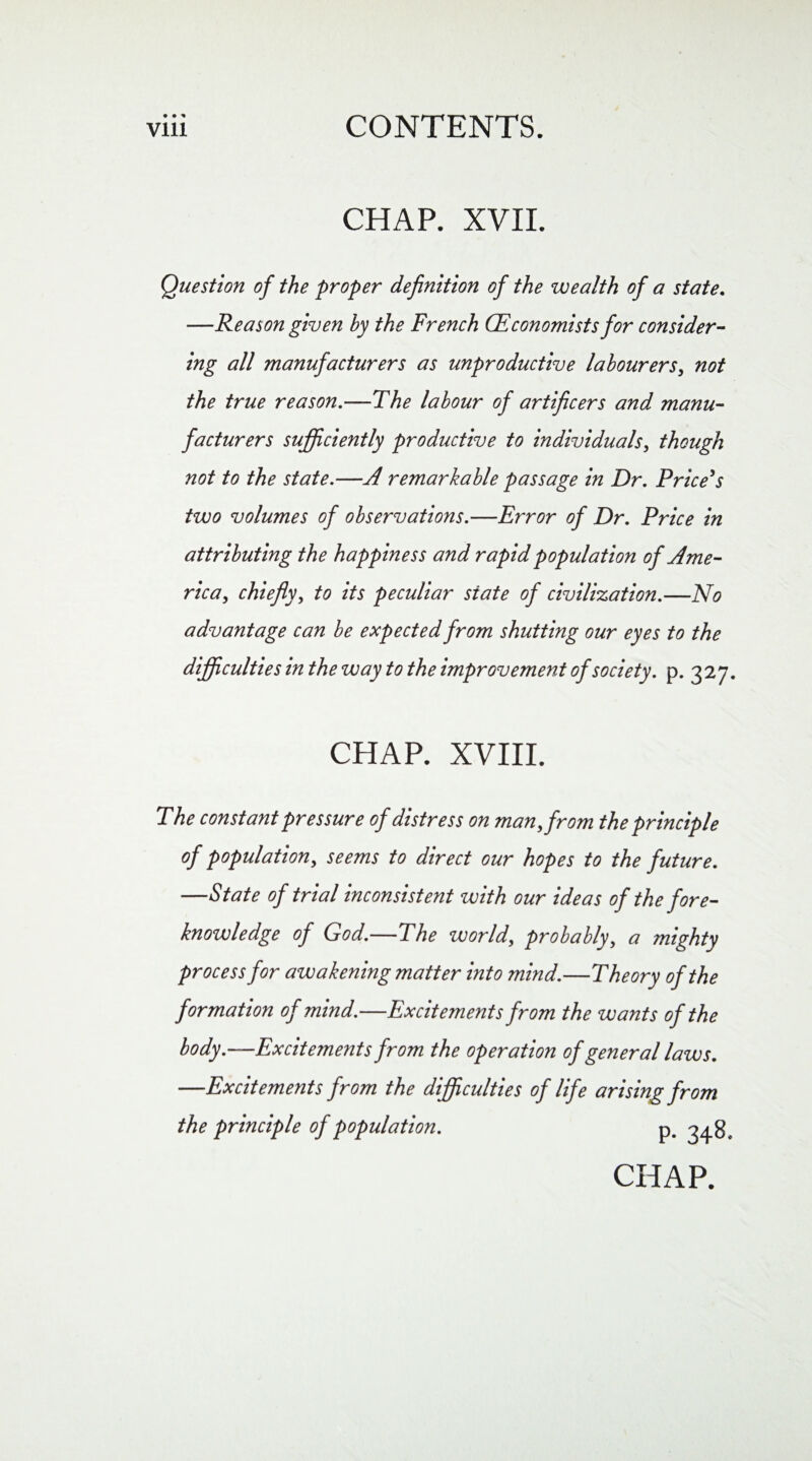 • • CHAP. XVII. Question of the proper definition of the wealth of a state. —Reason given by the French (Economists for consider¬ ing all manufacturers as unproductive labourers, not the true reason .-—The labour of artificers and manu¬ facturers sufficiently productive to individuals, though not to the state.—A remarkable passage in Dr. Price’s two volumes of observations.—Error of Dr. Price in attributing the happiness and rapid population of Ame¬ rica, chieflyy to its peculiar state of civilization.—No advantage can be expected from shutting our eyes to the difficulties in the way to the improvement of society, p. 327. CHAP. XVIII. The constant pressure of distress on man, from the principle of population, seems to direct our hopes to the future. —State of trial inconsistent with our ideas of the fore¬ knowledge of God.—The world, probably, a mighty process for awakening matter into mind.—Theory of the formation of mind.—Excitements from the wants of the body.—Excitements from the operation of general laws. —Excitements from the difficulties of life arising from the principle of population.