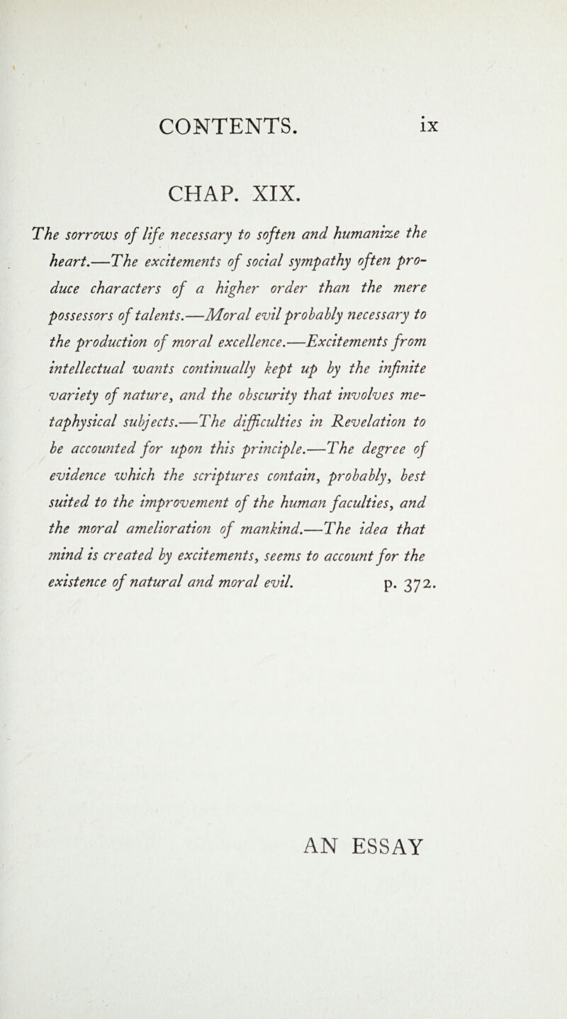 CHAP. XIX. The sorrows of life necessary to soften and humanize the heart.—The excitements of social sympathy often pro¬ duce characters of a higher order than the mere possessors of talents.—Moral evil probably necessary to the production of moral excellence.—Excitements from intellectual wants continually kept up by the infinite variety of nature, and the obscurity that involves me¬ taphysical subjects.—The difficulties in Revelation to be accounted for upon this principle.—The degree oj evidence which the scriptures contain, probably, best suited to the improvement of the human faculties, and the moral amelioration of mankind.—The idea that mind is created by excitements, seems to account for the existence of natural and moral evil. p. 372. AN ESSAY