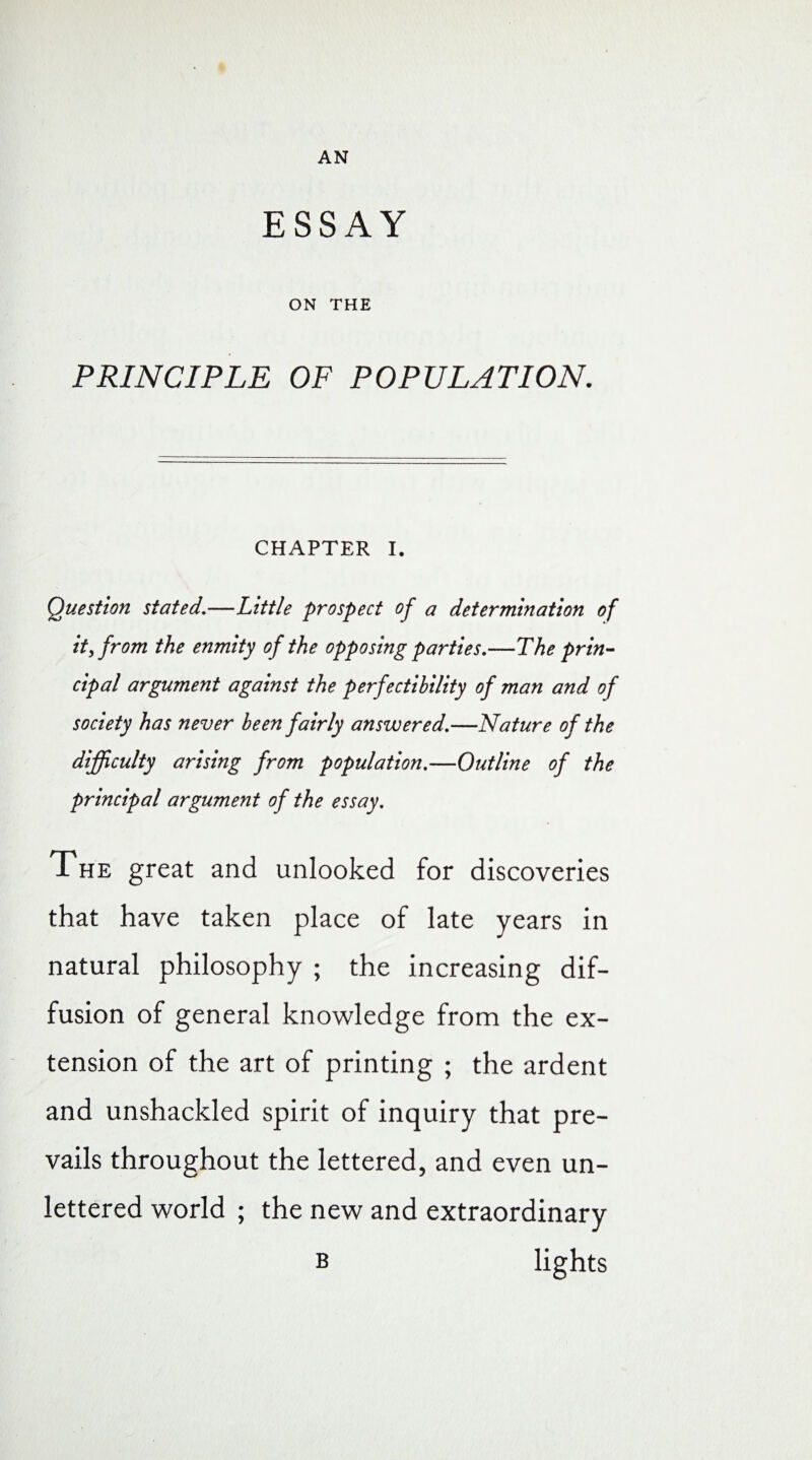 AN ESSAY ON THE PRINCIPLE OF POPULATION. CHAPTER I. Question stated.—Little prospect of a determination of it, from the enmity of the opposing parties.—The prin¬ cipal argument against the perfectibility of man and of society has never been fairly answered.—Nature of the difficulty arising from population.—Outline of the principal argument of the essay. The great and unlooked for discoveries that have taken place of late years in natural philosophy ; the increasing dif¬ fusion of general knowledge from the ex¬ tension of the art of printing ; the ardent and unshackled spirit of inquiry that pre¬ vails throughout the lettered, and even un¬ lettered world ; the new and extraordinary b lights