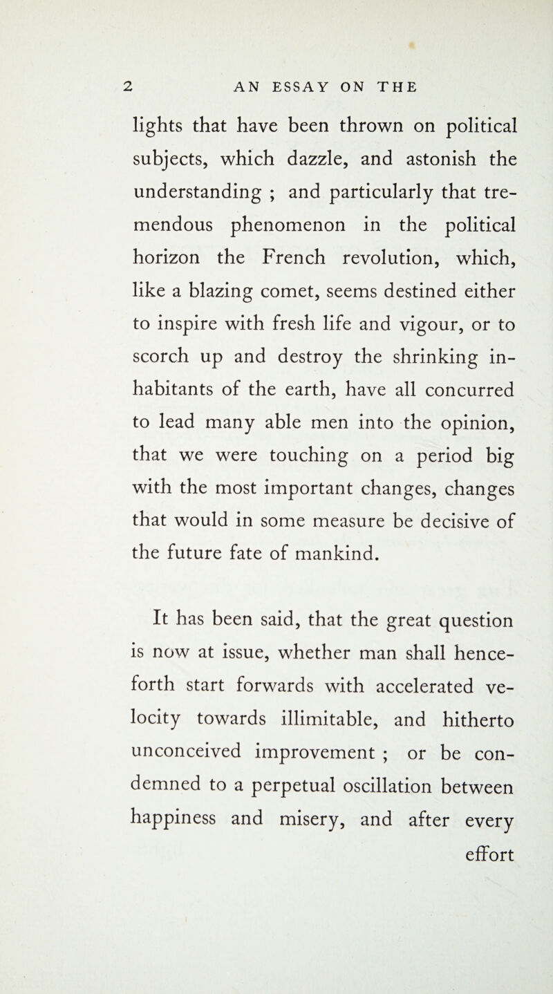 lights that have been thrown on political subjects, which dazzle, and astonish the understanding ; and particularly that tre¬ mendous phenomenon in the political horizon the French revolution, which, like a blazing comet, seems destined either to inspire with fresh life and vigour, or to scorch up and destroy the shrinking in¬ habitants of the earth, have all concurred to lead many able men into the opinion, that we were touching on a period big with the most important changes, changes that would in some measure be decisive of the future fate of mankind. It has been said, that the great question is now at issue, whether man shall hence¬ forth start forwards with accelerated ve¬ locity towards illimitable, and hitherto unconceived improvement ; or be con¬ demned to a perpetual oscillation between happiness and misery, and after every effort