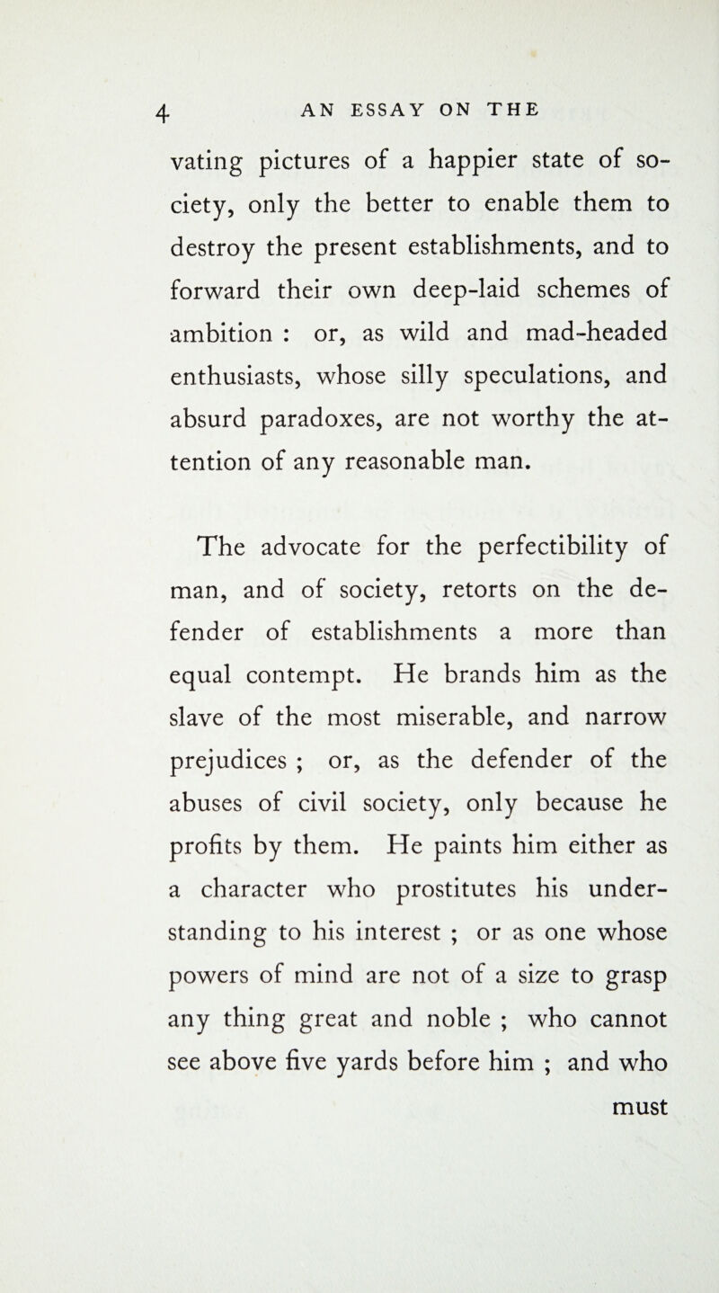 vating pictures of a happier state of so¬ ciety, only the better to enable them to destroy the present establishments, and to forward their own deep-laid schemes of ambition : or, as wild and mad-headed enthusiasts, whose silly speculations, and absurd paradoxes, are not worthy the at¬ tention of any reasonable man. The advocate for the perfectibility of man, and of society, retorts on the de¬ fender of establishments a more than equal contempt. He brands him as the slave of the most miserable, and narrow prejudices ; or, as the defender of the abuses of civil society, only because he profits by them. He paints him either as a character who prostitutes his under¬ standing to his interest ; or as one whose powers of mind are not of a size to grasp any thing great and noble ; who cannot see above five yards before him ; and who must