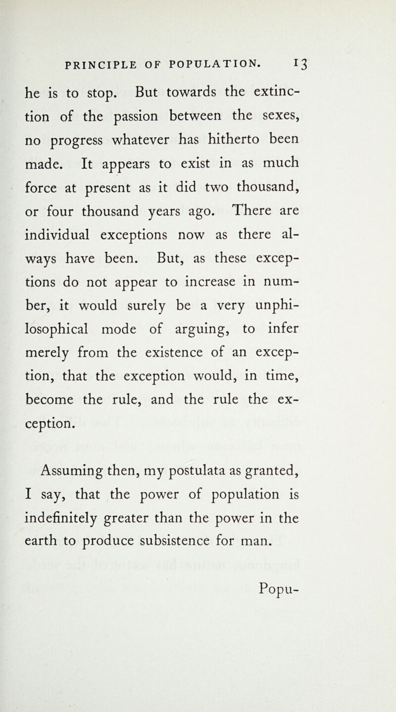 he is to stop. But towards the extinc¬ tion of the passion between the sexes, no progress whatever has hitherto been made. It appears to exist in as much force at present as it did two thousand, or four thousand years ago. There are individual exceptions now as there al¬ ways have been. But, as these excep¬ tions do not appear to increase in num¬ ber, it would surely be a very unphi- losophical mode of arguing, to infer merely from the existence of an excep¬ tion, that the exception would, in time, become the rule, and the rule the ex¬ ception. Assuming then, my postulata as granted, I say, that the power of population is indefinitely greater than the power in the earth to produce subsistence for man. Popu-