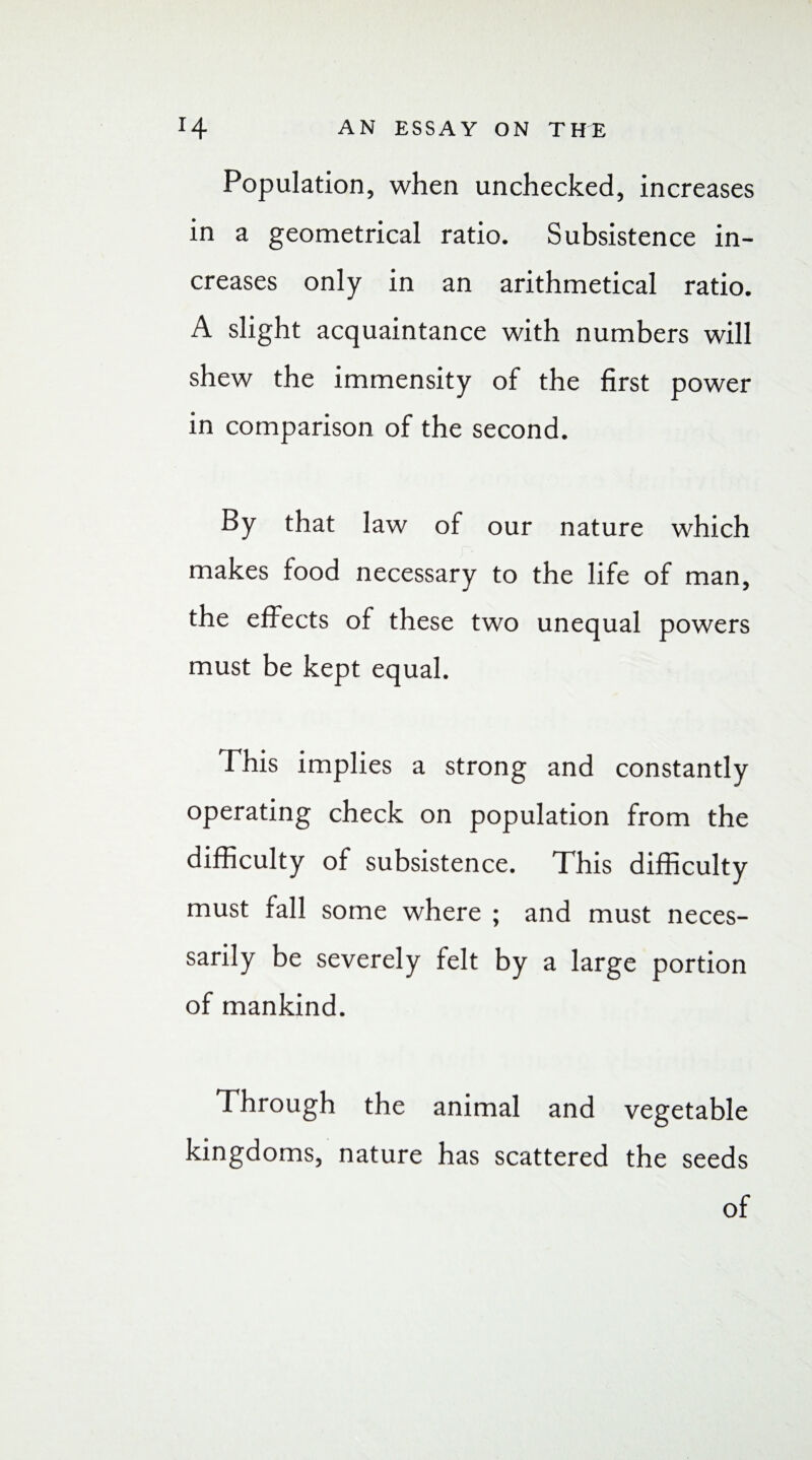 Population, when unchecked, increases in a geometrical ratio. Subsistence in¬ creases only in an arithmetical ratio. A slight acquaintance with numbers will shew the immensity of the first power in comparison of the second. By that law of our nature which makes food necessary to the life of man, the effects of these two unequal powers must be kept equal. This implies a strong and constantly operating check on population from the difficulty of subsistence. This difficulty must fall some where ; and must neces¬ sarily be severely felt by a large portion of mankind. Through the animal and vegetable kingdoms, nature has scattered the seeds of