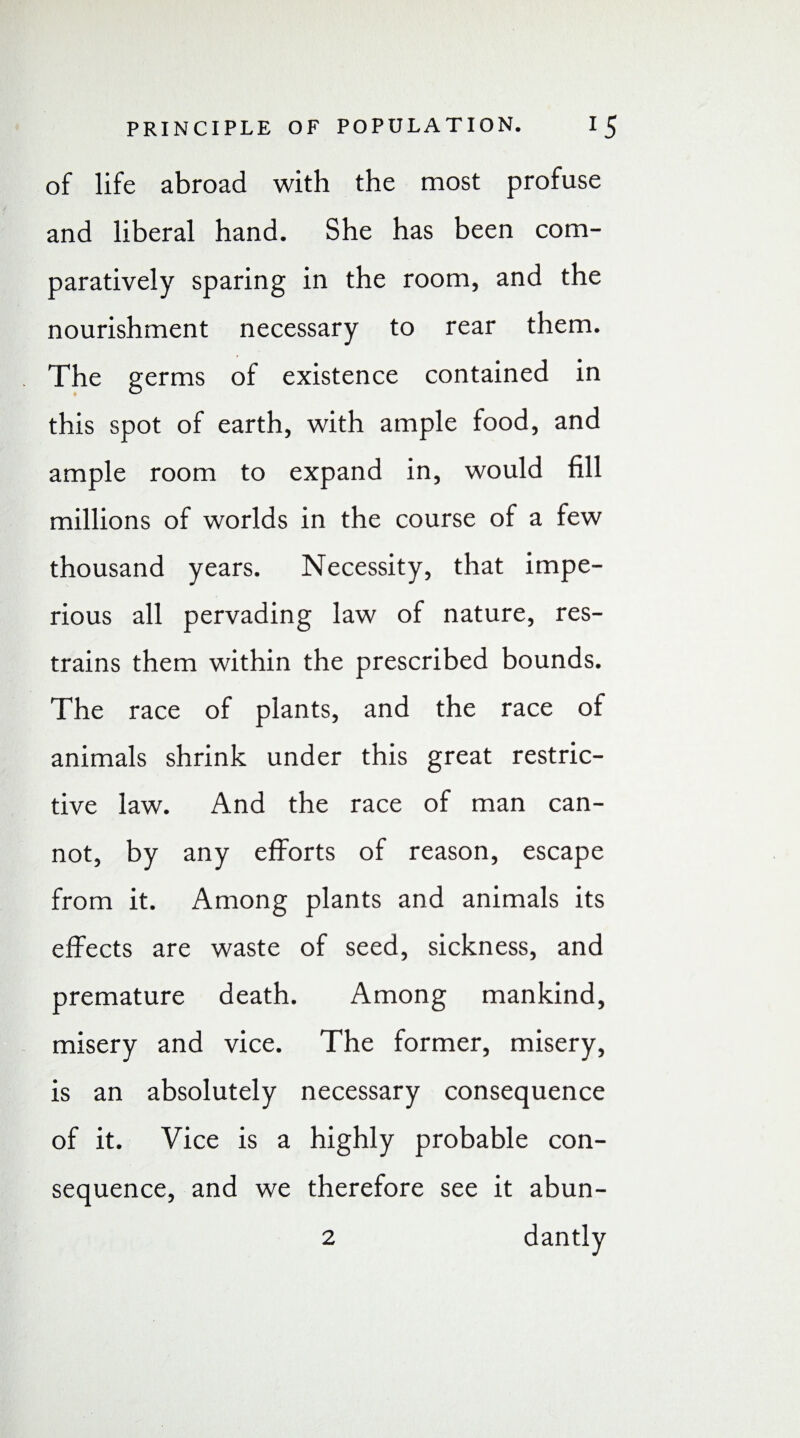 of life abroad with the most profuse and liberal hand. She has been com¬ paratively sparing in the room, and the nourishment necessary to rear them. The germs of existence contained in this spot of earth, with ample food, and ample room to expand in, would fill millions of worlds in the course of a few thousand years. Necessity, that impe¬ rious all pervading law of nature, res¬ trains them within the prescribed bounds. The race of plants, and the race of animals shrink under this great restric¬ tive law. And the race of man can¬ not, by any efforts of reason, escape from it. Among plants and animals its effects are waste of seed, sickness, and premature death. Among mankind, misery and vice. The former, misery, is an absolutely necessary consequence of it. Vice is a highly probable con¬ sequence, and we therefore see it abun- 2