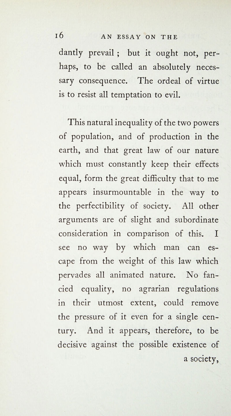 dandy prevail ; but it ought not, per¬ haps, to be called an absolutely neces¬ sary consequence. The ordeal of virtue is to resist all temptation to evil. This natural inequality of the two powers of population, and of production in the earth, and that great law of our nature which must constantly keep their effects equal, form the great difficulty that to me appears insurmountable in the way to the perfectibility of society. All other arguments are of slight and subordinate consideration in comparison of this. I see no way by which man can es¬ cape from the weight of this law which pervades all animated nature. No fan¬ cied equality, no agrarian regulations in their utmost extent, could remove the pressure of it even for a single cen¬ tury. And it appears, therefore, to be decisive against the possible existence of a society,
