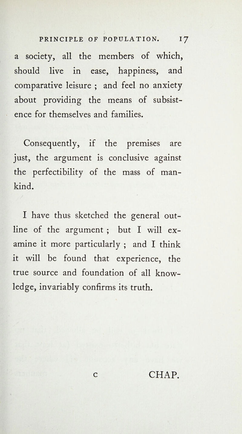 a society, all the members of which, should live in ease, happiness, and comparative leisure ; and feel no anxiety about providing the means of subsist¬ ence for themselves and families. Consequently, if the premises are just, the argument is conclusive against the perfectibility of the mass of man¬ kind. I have thus sketched the general out¬ line of the argument ; but I will ex¬ amine it more particularly ; and I think it will be found that experience, the true source and foundation of all know¬ ledge, invariably confirms its truth. c CHAP.