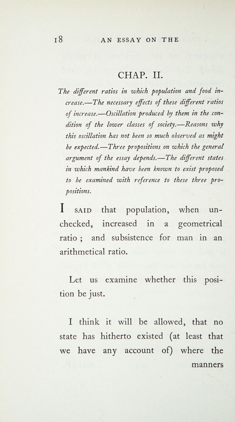 CHAP. II. The different ratios in which population and food in¬ crease.—The necessary effects of these different ratios of increase.—Oscillation produced by them in the con¬ dition of the lower classes of society.—Reasons why this oscillation has not been so much observed as might be expected.—Three propositions on which the general argument of the essay depends.—The different states in which mankind have been known to exist proposed to be examined with reference to these three pro¬ positions. I said that population, when un¬ checked, increased in a geometrical ratio ; and subsistence for man in an arithmetical ratio. Let us examine whether this posi¬ tion be just. I think it will be allowed, that no state has hitherto existed (at least that we have any account of) where the manners