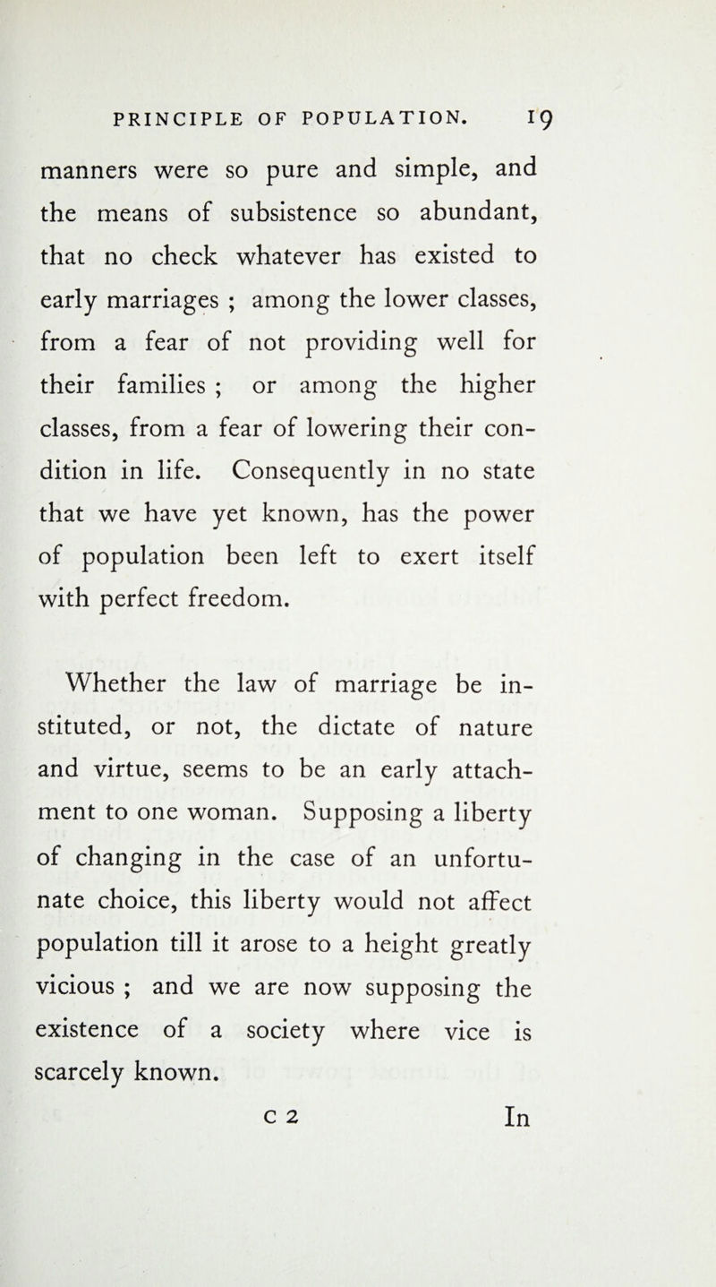 manners were so pure and simple, and the means of subsistence so abundant, that no check whatever has existed to early marriages ; among the lower classes, from a fear of not providing well for their families ; or among the higher classes, from a fear of lowering their con¬ dition in life. Consequently in no state that we have yet known, has the power of population been left to exert itself with perfect freedom. Whether the law of marriage be in¬ stituted, or not, the dictate of nature and virtue, seems to be an early attach¬ ment to one woman. Supposing a liberty of changing in the case of an unfortu¬ nate choice, this liberty would not affect population till it arose to a height greatly vicious ; and we are now supposing the existence of a society where vice is scarcely known.