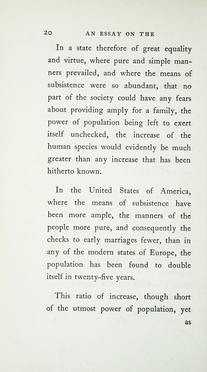 In a state therefore of great equality and virtue, where pure and simple man¬ ners prevailed, and where the means of subsistence were so abundant, that no part of the society could have any fears about providing amply for a family, the power of population being left to exert itself unchecked, the increase of the human species would evidently be much greater than any increase that has been hitherto known. In the United States of America, where the means of subsistence have been more ample, the manners of the people more pure, and consequently the checks to early marriages fewer, than in any of the modern states of Europe, the population has been found to double itself in twenty-five years. This ratio of increase, though short of the utmost power of population, yet as