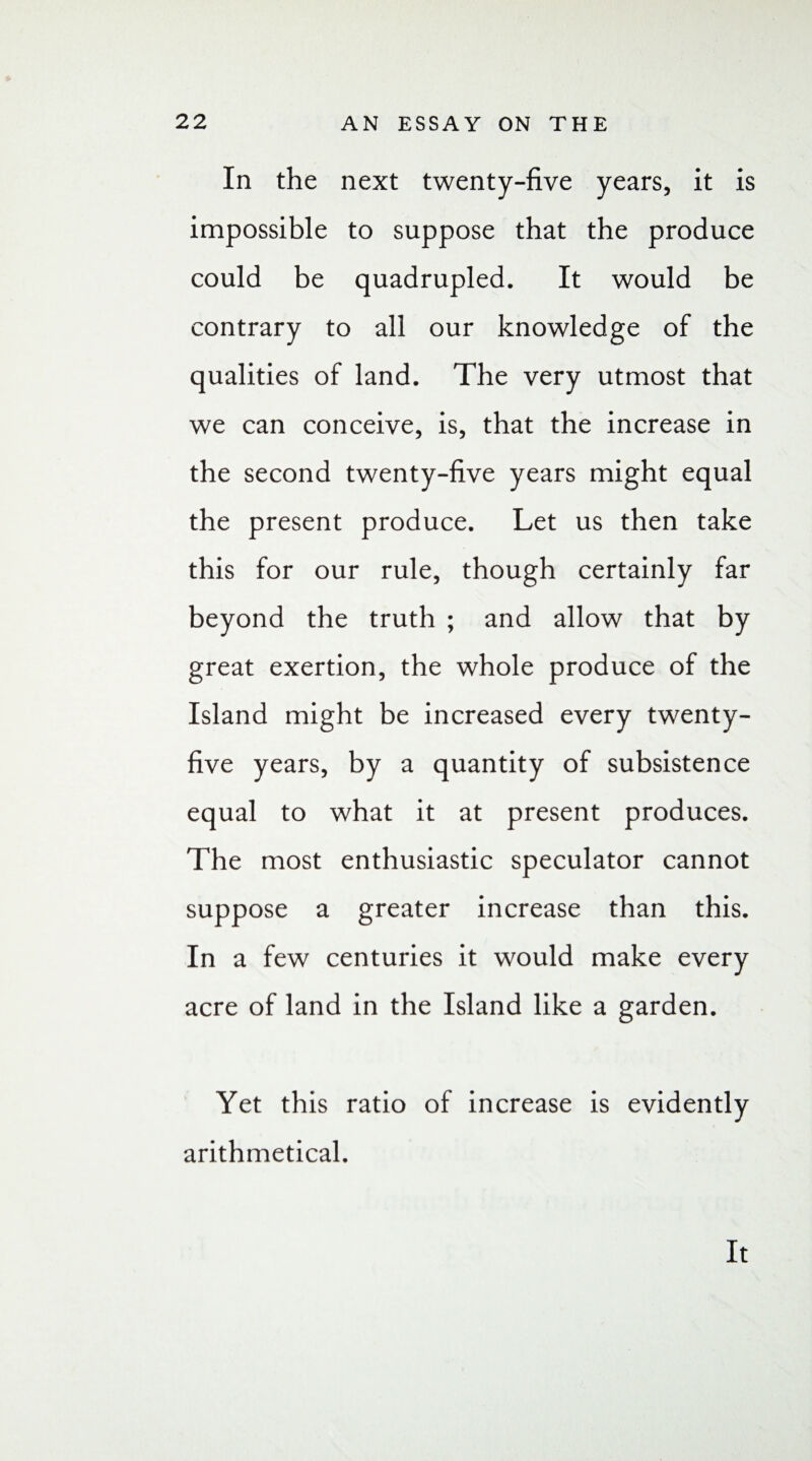 In the next twenty-five years, it is impossible to suppose that the produce could be quadrupled. It would be contrary to all our knowledge of the qualities of land. The very utmost that we can conceive, is, that the increase in the second twenty-five years might equal the present produce. Let us then take this for our rule, though certainly far beyond the truth ; and allow that by great exertion, the whole produce of the Island might be increased every twenty- five years, by a quantity of subsistence equal to what it at present produces. The most enthusiastic speculator cannot suppose a greater increase than this. In a few centuries it would make every acre of land in the Island like a garden. Yet this ratio of increase is evidently arithmetical. It