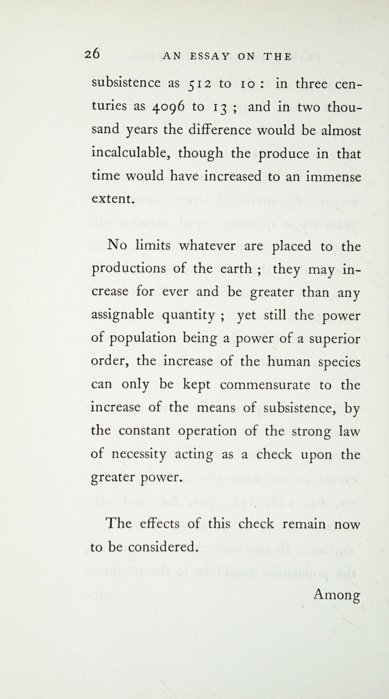 subsistence as 512 to 10: in three cen¬ turies as 4096 to 13 ; and in two thou¬ sand years the difference would be almost incalculable, though the produce in that time would have increased to an immense extent. No limits whatever are placed to the productions of the earth ; they may in¬ crease for ever and be greater than any assignable quantity ; yet still the power of population being a power of a superior order, the increase of the human species can only be kept commensurate to the increase of the means of subsistence, by the constant operation of the strong law of necessity acting as a check upon the greater power. The effects of this check remain now to be considered. Among