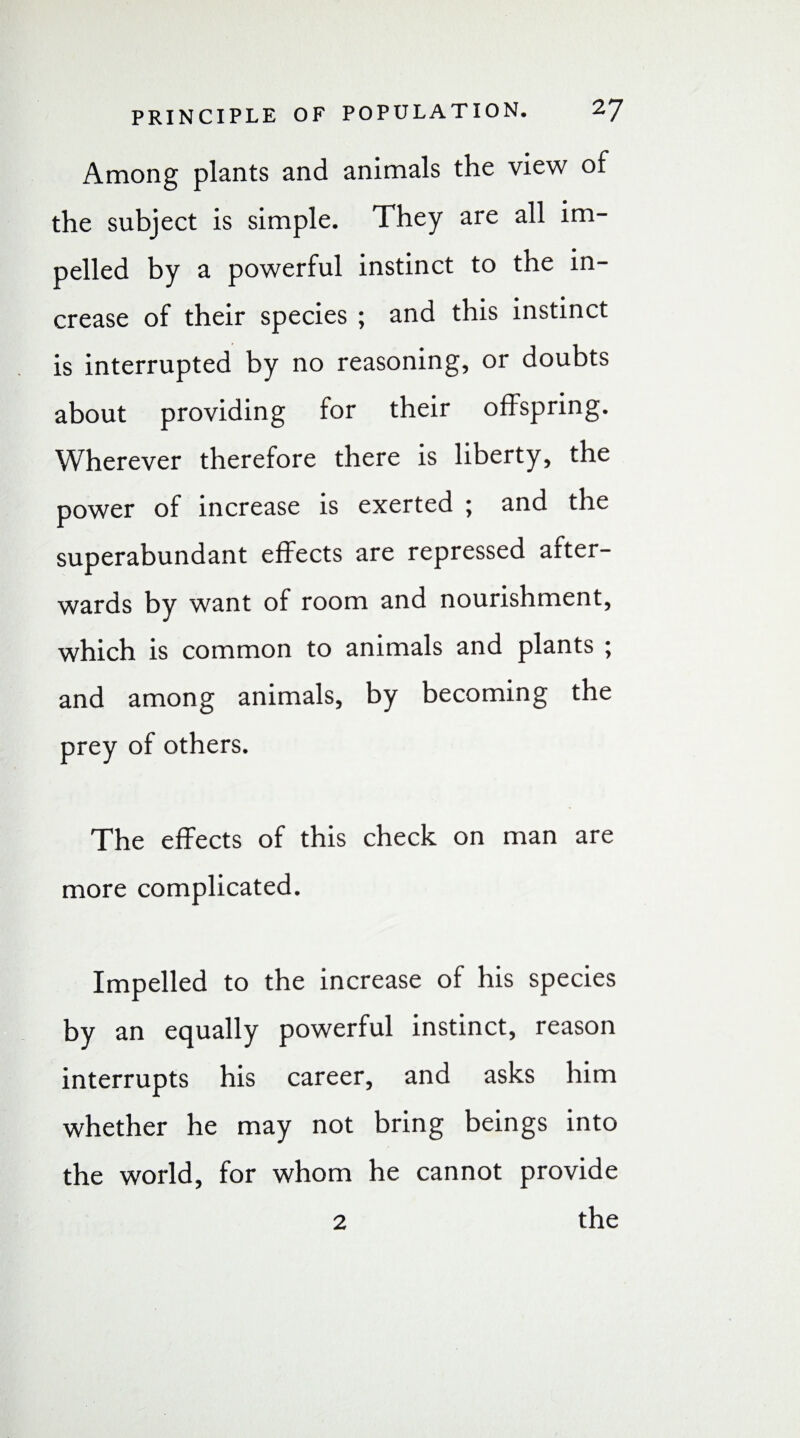 Among plants and animals the view of the subject is simple. They are all im¬ pelled by a powerful instinct to the in¬ crease of their species ; and this instinct is interrupted by no reasoning, or doubts about providing for their offspring. Wherever therefore there is liberty, the power of increase is exerted ; and the superabundant effects are repressed after¬ wards by want of room and nourishment, which is common to animals and plants ; and among animals, by becoming the prey of others. The effects of this check on man are more complicated. Impelled to the increase of his species by an equally powerful instinct, reason interrupts his career, and asks him whether he may not bring beings into the world, for whom he cannot provide 2 the