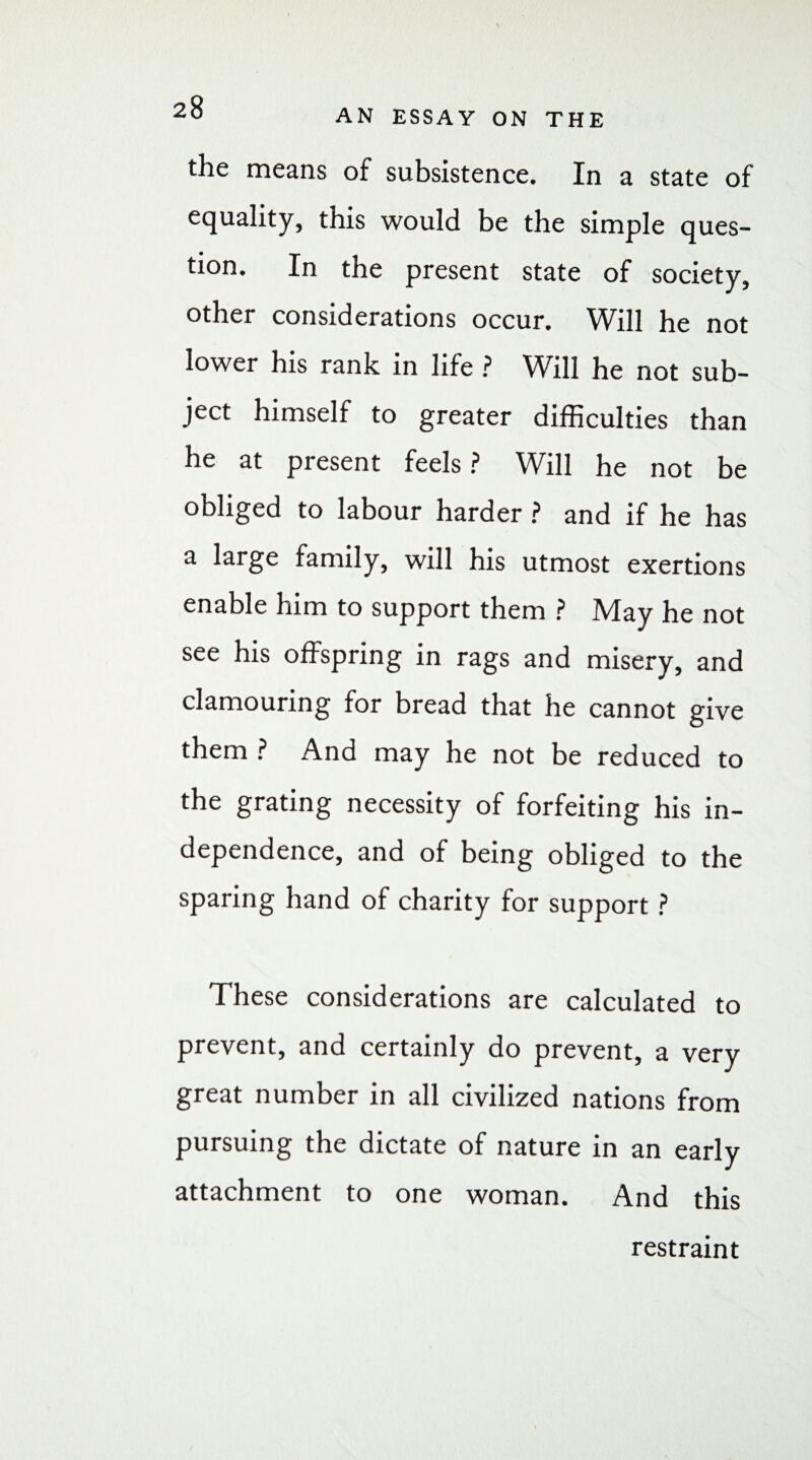 AN ESSAY ON THE the means of subsistence. In a state of equality, this would be the simple ques¬ tion. In the present state of society, other considerations occur. Will he not lower his rank in life ? Will he not sub¬ ject himself to greater difficulties than he at present feels ? Will he not be obliged to labour harder ? and if he has a large family, will his utmost exertions enable him to support them ? May he not see his offspring in rags and misery, and clamouring for bread that he cannot give them ? And may he not be reduced to the grating necessity of forfeiting his in¬ dependence, and of being obliged to the sparing hand of charity for support ? These considerations are calculated to prevent, and certainly do prevent, a very great number in all civilized nations from pursuing the dictate of nature in an early attachment to one woman. And this restraint