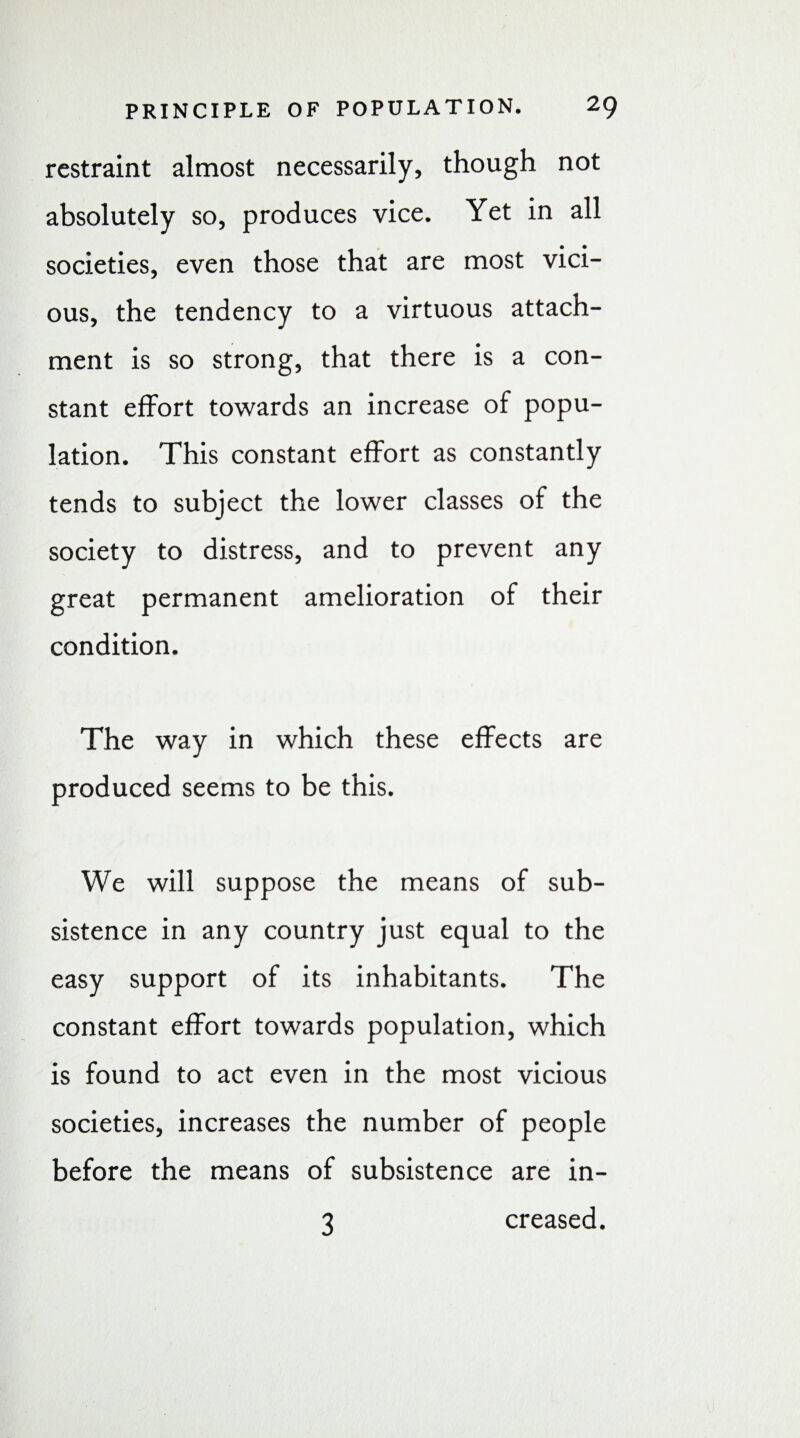 restraint almost necessarily, though not absolutely so, produces vice. Yet in all societies, even those that are most vici¬ ous, the tendency to a virtuous attach¬ ment is so strong, that there is a con¬ stant effort towards an increase of popu¬ lation. This constant effort as constantly tends to subject the lower classes of the society to distress, and to prevent any great permanent amelioration of their condition. The way in which these effects are produced seems to be this. We will suppose the means of sub¬ sistence in any country just equal to the easy support of its inhabitants. The constant effort towards population, which is found to act even in the most vicious societies, increases the number of people before the means of subsistence are in¬ creased. 3