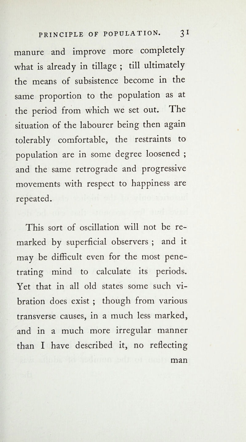 manure and improve more completely what is already in tillage ; till ultimately the means of subsistence become in the same proportion to the population as at the period from which we set out. The situation of the labourer being then again tolerably comfortable, the restraints to population are in some degree loosened ; and the same retrograde and progressive movements with respect to happiness are repeated. This sort of oscillation will not be re¬ marked by superficial observers ; and it may be difficult even for the most pene¬ trating mind to calculate its periods. Yet that in all old states some such vi¬ bration does exist ; though from various transverse causes, in a much less marked, and in a much more irregular manner than I have described it, no reflecting man