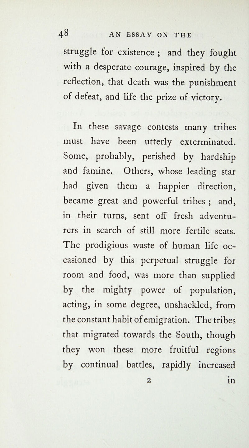 struggle for existence ; and they fought with a desperate courage, inspired by the reflection, that death was the punishment of defeat, and life the prize of victory. In these savage contests many tribes must have been utterly exterminated. Some, probably, perished by hardship and famine. Others, whose leading star had given them a happier direction, became great and powerful tribes ; and, in their turns, sent off fresh adventu¬ rers in search of still more fertile seats. The prodigious waste of human life oc¬ casioned by this perpetual struggle for room and food, was more than supplied by the mighty power of population, acting, in some degree, unshackled, from the constant habit of emigration. The tribes that migrated towards the South, though they won these more fruitful regions by continual battles, rapidly increased 2 in