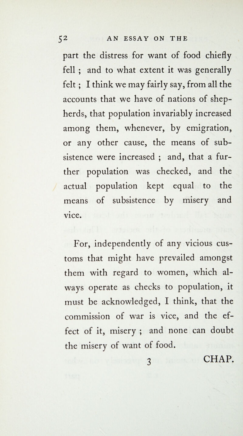 part the distress for want of food chiefly fell ; and to what extent it was generally felt; I think we may fairly say, from all the accounts that we have of nations of shep¬ herds, that population invariably increased among them, whenever, by emigration, or any other cause, the means of sub¬ sistence were increased ; and, that a fur¬ ther population was checked, and the actual population kept equal to the means of subsistence by misery and vice. For, independently of any vicious cus¬ toms that might have prevailed amongst them with regard to women, which al¬ ways operate as checks to population, it must be acknowledged, I think, that the commission of war is vice, and the ef¬ fect of it, misery ; and none can doubt the misery of want of food. 3 CHAP.