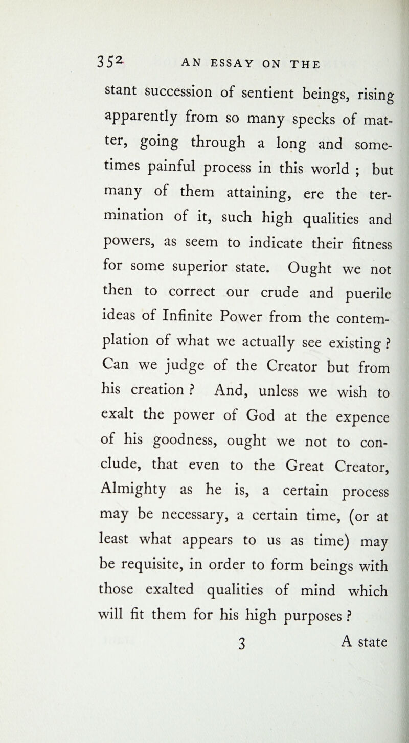 stant succession of sentient beings, rising apparently from so many specks of mat- ter, going through a long and some¬ times painful process in this world ; but many of them attaining, ere the ter¬ mination of it, such high qualities and powers, as seem to indicate their fitness for some superior state. Ought we not then to correct our crude and puerile ideas of Infinite Power from the contem¬ plation of what we actually see existing ? Can we judge of the Creator but from his creation ? And, unless we wish to exalt the power of God at the expence of his goodness, ought we not to con¬ clude, that even to the Great Creator, Almighty as he is, a certain process may be necessary, a certain time, (or at least what appears to us as time) may be requisite, in order to form beings with those exalted qualities of mind which will fit them for his high purposes ? A state 3