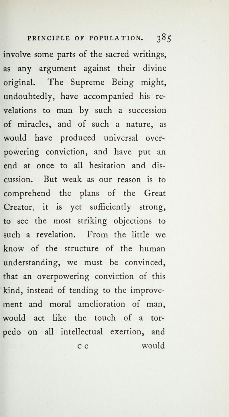 involve some parts of the sacred writings, as any argument against their divine original. The Supreme Being might, undoubtedly, have accompanied his re¬ velations to man by such a succession of miracles, and of such a nature, as would have produced universal over¬ powering conviction, and have put an end at once to all hesitation and dis¬ cussion. But weak as our reason is to comprehend the plans of the Great Creator, it is yet sufficiently strong, to see the most striking objections to such a revelation. From the little we know of the structure of the human understanding, we must be convinced, that an overpowering conviction of this kind, instead of tending to the improve¬ ment and moral amelioration of man, would act like the touch of a tor¬ pedo on all intellectual exertion, and c c would