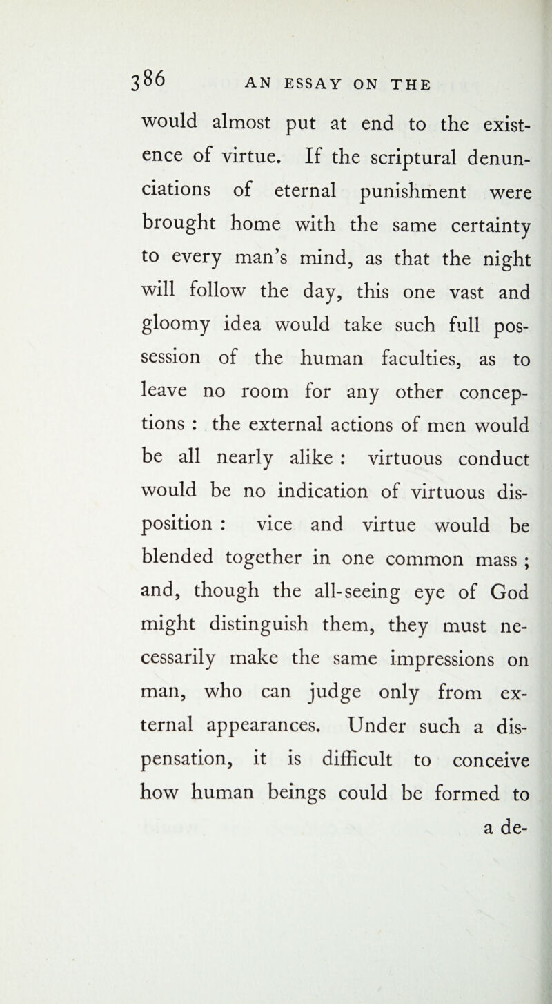 would almost put at end to the exist¬ ence of virtue. If the scriptural denun¬ ciations of eternal punishment were brought home with the same certainty to every man’s mind, as that the night will follow the day, this one vast and gloomy idea would take such full pos¬ session of the human faculties, as to leave no room for any other concep¬ tions : the external actions of men would be all nearly alike : virtuous conduct would be no indication of virtuous dis¬ position : vice and virtue would be blended together in one common mass ; and, though the all-seeing eye of God might distinguish them, they must ne¬ cessarily make the same impressions on man, who can judge only from ex¬ ternal appearances. Under such a dis¬ pensation, it is difficult to conceive how human beings could be formed to a de-