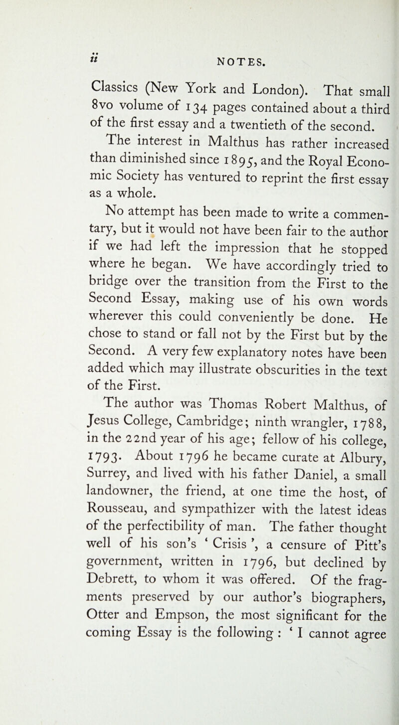 • • Classics (New York and London). That small 8vo volume of 134 pages contained about a third of the first essay and a twentieth of the second. The interest in Malthus has rather increased than diminished since 1895, and the Royal Econo¬ mic Society has ventured to reprint the first essay as a whole. No attempt has been made to write a commen¬ tary, but it would not have been fair to the author if we had left the impression that he stopped where he began. We have accordingly tried to bridge over the transition from the First to the Second Essay, making use of his own words wherever this could conveniently be done. He chose to stand or fall not by the First but by the Second. A very few explanatory notes have been added which may illustrate obscurities in the text of the First. The author was Thomas Robert Malthus, of Jesus College, Cambridge; ninth wrangler, 1788, in the 22nd year of his age; fellow of his college, 1793. About 1796 he became curate at Albury, Surrey, and lived with his father Daniel, a small landowner, the friend, at one time the host, of Rousseau, and sympathizer with the latest ideas of the perfectibility of man. The father thought well of his son’s ‘ Crisis ’, a censure of Pitt’s government, written in 1796, but declined by Debrett, to whom it was offered. Of the frag¬ ments preserved by our author’s biographers, Otter and Empson, the most significant for the