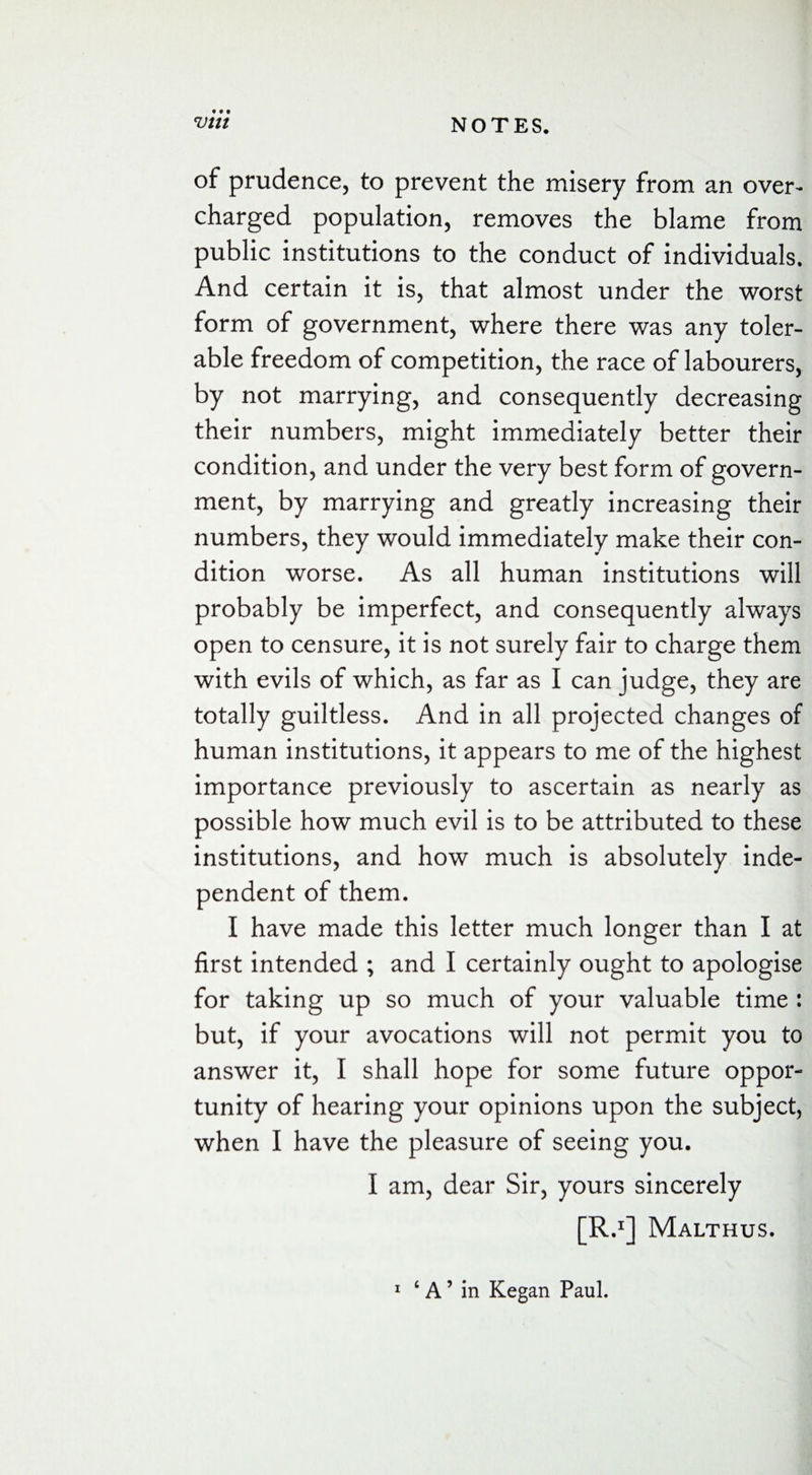 • • • of prudence, to prevent the misery from an over¬ charged population, removes the blame from public institutions to the conduct of individuals. And certain it is, that almost under the worst form of government, where there was any toler¬ able freedom of competition, the race of labourers, by not marrying, and consequently decreasing their numbers, might immediately better their condition, and under the very best form of govern¬ ment, by marrying and greatly increasing their numbers, they would immediately make their con¬ dition worse. As all human institutions will probably be imperfect, and consequently always open to censure, it is not surely fair to charge them with evils of which, as far as I can judge, they are totally guiltless. And in all projected changes of human institutions, it appears to me of the highest importance previously to ascertain as nearly as possible how much evil is to be attributed to these institutions, and how much is absolutely inde¬ pendent of them. I have made this letter much longer than I at first intended ; and I certainly ought to apologise for taking up so much of your valuable time : but, if your avocations will not permit you to answer it, I shall hope for some future oppor¬ tunity of hearing your opinions upon the subject, when I have the pleasure of seeing you. I am, dear Sir, yours sincerely [R.1] Malthus.