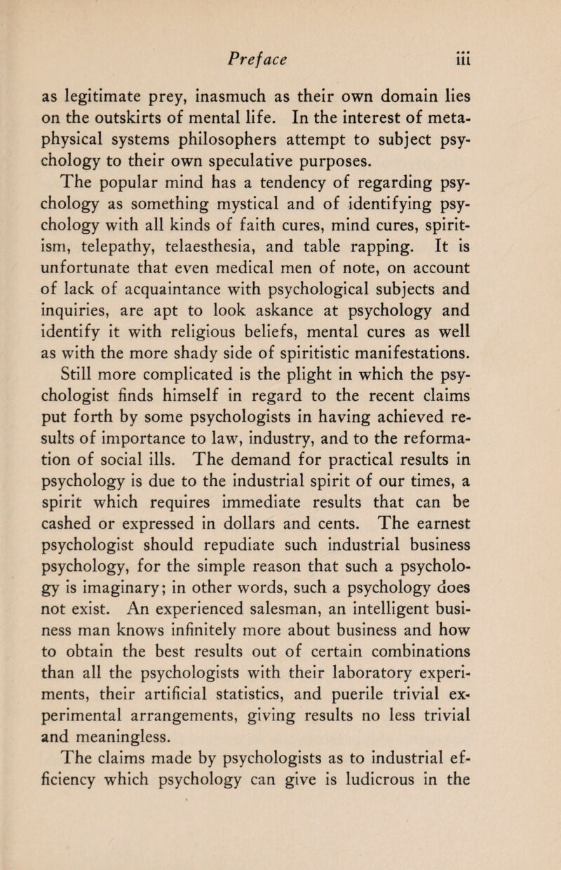 as legitimate prey, inasmuch as their own domain lies on the outskirts of mental life. In the interest of meta¬ physical systems philosophers attempt to subject psy¬ chology to their own speculative purposes. The popular mind has a tendency of regarding psy¬ chology as something mystical and of identifying psy¬ chology with all kinds of faith cures, mind cures, spirit¬ ism, telepathy, telaesthesia, and table rapping. It is unfortunate that even medical men of note, on account of lack of acquaintance with psychological subjects and inquiries, are apt to look askance at psychology and identify it with religious beliefs, mental cures as well as with the more shady side of spiritistic manifestations. Still more complicated is the plight in which the psy¬ chologist finds himself in regard to the recent claims put forth by some psychologists in having achieved re¬ sults of importance to law, industry, and to the reforma¬ tion of social ills. The demand for practical results in psychology is due to the industrial spirit of our times, a spirit which requires immediate results that can be cashed or expressed in dollars and cents. The earnest psychologist should repudiate such industrial business psychology, for the simple reason that such a psycholo¬ gy is imaginary; in other words, such a psychology does not exist. An experienced salesman, an intelligent busi¬ ness man knows infinitely more about business and how to obtain the best results out of certain combinations than all the psychologists with their laboratory experi¬ ments, their artificial statistics, and puerile trivial ex¬ perimental arrangements, giving results no less trivial and meaningless. The claims made by psychologists as to industrial ef¬ ficiency which psychology can give is ludicrous in the