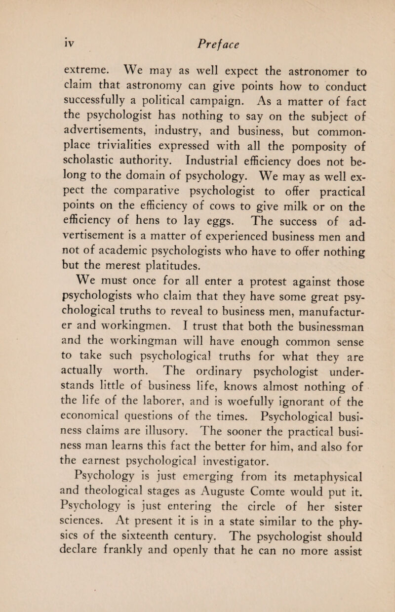 extreme. We may as well expect the astronomer to claim that astronomy can give points how to conduct successfully a political campaign. As a matter of fact the psychologist has nothing to say on the subject of advertisements, industry, and business, but common¬ place trivialities expressed with all the pomposity of scholastic authority. Industrial efficiency does not be¬ long to the domain of psychology. We may as well ex¬ pect the comparative psychologist to offer practical points on the efficiency of cows to give milk or on the efficiency of hens to lay eggs. The success of ad¬ vertisement is a matter of experienced business men and not of academic psychologists who have to offer nothing but the merest platitudes. We must once for all enter a protest against those psychologists who claim that they have some great psy¬ chological truths to reveal to business men, manufactur¬ er and workingmen. I trust that both the businessman and the wmrkingman will have enough common sense to take such psychological truths for what they are actually worth. The ordinary psychologist under¬ stands little of business life, knows almost nothing of the life of the laborer, and is woefully ignorant of the economical questions of the times. Psychological busi¬ ness claims are illusory. The sooner the practical busi¬ ness man learns this fact the better for him, and also for the earnest psychological investigator. Psychology is just emerging from its metaphysical and theological stages as Auguste Comre would put it. Psychology is just entering the circle of her sister sciences. At present it is in a state similar to the phy¬ sics of the sixteenth century. The psychologist should declare frankly and openly that he can no more assist
