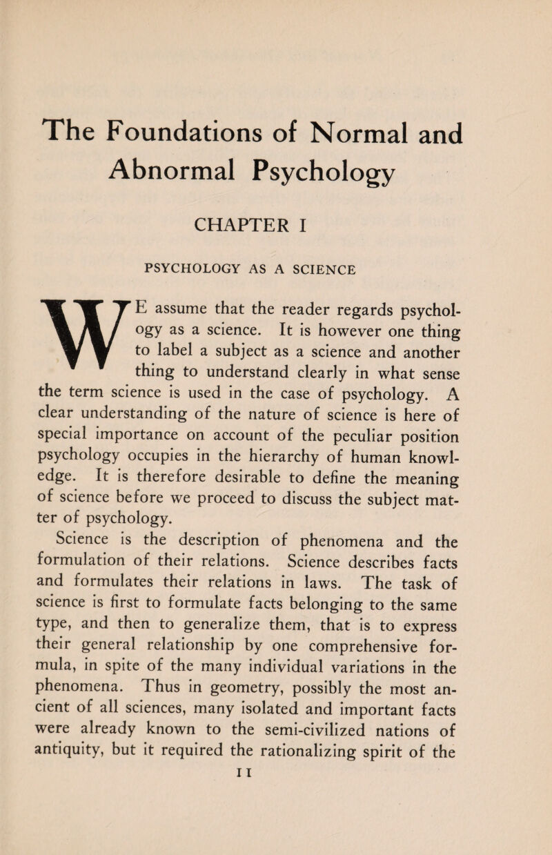 The Foundations of Normal and Abnormal Psychology CHAPTER I PSYCHOLOGY AS A SCIENCE WE assume that the reader regards psychol¬ ogy as a science. It is however one thing to label a subject as a science and another thing to understand clearly in what sense the term science is used in the case of psychology. A clear understanding of the nature of science is here of special importance on account of the peculiar position psychology occupies in the hierarchy of human knowl¬ edge. It is therefore desirable to define the meaning of science before we proceed to discuss the subject mat¬ ter of psychology. Science is the description of phenomena and the formulation of their relations. Science describes facts and formulates their relations in laws. The task of science is first to formulate facts belonging to the same type, and then to generalize them, that is to express their general relationship by one comprehensive for¬ mula, in spite of the many individual variations in the phenomena. Thus in geometry, possibly the most an¬ cient of all sciences, many isolated and important facts were already known to the semi-civilized nations of antiquity, but it required the rationalizing spirit of the