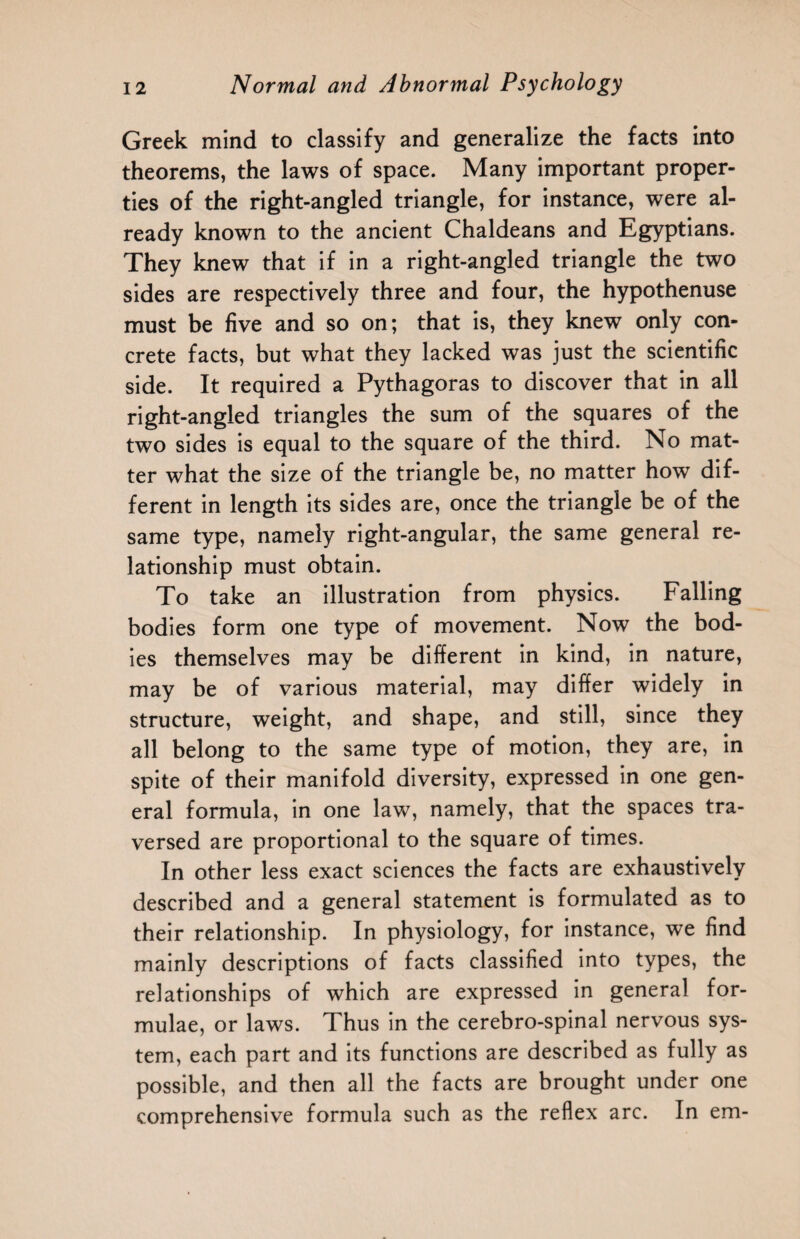 Greek mind to classify and generalize the facts into theorems, the laws of space. Many important proper¬ ties of the right-angled triangle, for instance, were al¬ ready known to the ancient Chaldeans and Egyptians. They knew that if in a right-angled triangle the two sides are respectively three and four, the hypothenuse must be five and so on; that is, they knew only con¬ crete facts, but what they lacked was just the scientific side. It required a Pythagoras to discover that in all right-angled triangles the sum of the squares of the two sides is equal to the square of the third. No mat¬ ter what the size of the triangle be, no matter how dif¬ ferent in length its sides are, once the triangle be of the same type, namely right-angular, the same general re¬ lationship must obtain. To take an illustration from physics. Falling bodies form one type of movement. Now the bod¬ ies themselves may be different in kind, in nature, may be of various material, may differ widely in structure, weight, and shape, and still, since they all belong to the same type of motion, they are, in spite of their manifold diversity, expressed in one gen¬ eral formula, in one law, namely, that the spaces tra¬ versed are proportional to the square of times. In other less exact sciences the facts are exhaustively described and a general statement is formulated as to their relationship. In physiology, for instance, we find mainly descriptions of facts classified into types, the relationships of which are expressed in general for¬ mulae, or laws. Thus in the cerebro-spinal nervous sys¬ tem, each part and its functions are described as fully as possible, and then all the facts are brought under one comprehensive formula such as the reflex arc. In em-