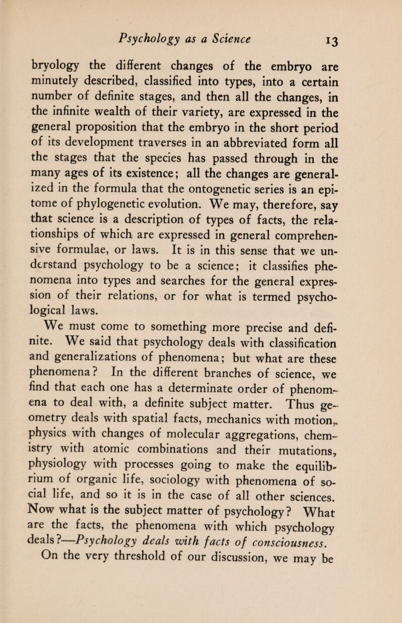 bryology the different changes of the embryo are minutely described, classified into types, into a certain number of definite stages, and then all the changes, in the infinite wealth of their variety, are expressed in the general proposition that the embryo in the short period of its development traverses in an abbreviated form all the stages that the species has passed through in the many ages of its existence; all the changes are general¬ ized in the formula that the ontogenetic series is an epi¬ tome of phylogenetic evolution. We may, therefore, say that science is a description of types of facts, the rela¬ tionships of which are expressed in general comprehen¬ sive formulae, or laws. It is in this sense that we un¬ derstand psychology to be a science; it classifies phe¬ nomena into types and searches for the general expres¬ sion of their relations, or for what is termed psycho¬ logical laws. We must come to something more precise and defi¬ nite. We said that psychology deals with classification and generalizations of phenomena; but what are these phenomena ? In the different branches of science, we find that each one has a determinate order of phenom¬ ena to deal with, a definite subject matter. Thus ge¬ ometry deals with spatial facts, mechanics with motion,, physics with changes of molecular aggregations, chem¬ istry with atomic combinations and their mutations,, physiology with processes going to make the equilib¬ rium of organic life, sociology with phenomena of so¬ cial life, and so it is in the case of all other sciences. Now what is the subject matter of psychology? What are the facts, the phenomena with which psychology deals?—Psychology deals with facts of consciousness. On the very threshold of our discussion, we may be