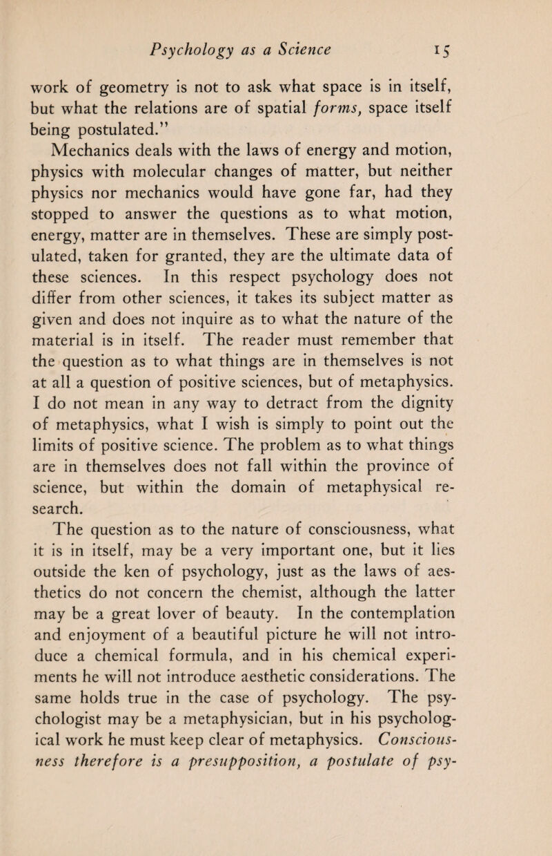 work of geometry is not to ask what space is in itself, but what the relations are of spatial forms, space itself being postulated.” Mechanics deals with the laws of energy and motion, physics with molecular changes of matter, but neither physics nor mechanics would have gone far, had they stopped to answer the questions as to what motion, energy, matter are in themselves. These are simply post¬ ulated, taken for granted, they are the ultimate data of these sciences. In this respect psychology does not differ from other sciences, it takes its subject matter as given and does not inquire as to what the nature of the material is in itself. The reader must remember that the question as to what things are in themselves is not at all a question of positive sciences, but of metaphysics. I do not mean in any way to detract from the dignity of metaphysics, what I wish is simply to point out the limits of positive science. The problem as to wThat things are in themselves does not fall within the province of science, but within the domain of metaphysical re¬ search. The question as to the nature of consciousness, what it is in itself, may be a very important one, but it lies outside the ken of psychology, just as the laws of aes¬ thetics do not concern the chemist, although the latter may be a great lover of beauty. In the contemplation and enjoyment of a beautiful picture he will not intro¬ duce a chemical formula, and in his chemical experi¬ ments he will not introduce aesthetic considerations. The same holds true in the case of psychology. The psy¬ chologist may be a metaphysician, but in his psycholog¬ ical work he must keep clear of metaphysics. Conscious¬ ness therefore is a presupposition, a postulate of psy-