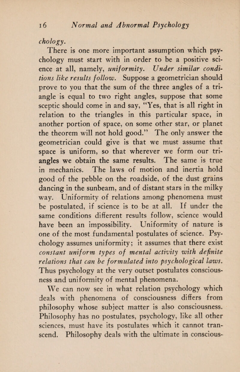 chology. There is one more important assumption which psy¬ chology must start with in order to be a positive sci¬ ence at all, namely, uniformity. Under similar condi¬ tions like results follow. Suppose a geometrician should prove to you that the sum of the three angles of a tri¬ angle is equal to two right angles, suppose that some sceptic should come in and say, “Yes, that is all right in relation to the triangles in this particular space, in another portion of space, on some other star, or planet the theorem will not hold good.” The only answer the geometrician could give is that we must assume that space is uniform, so that wherever we form our tri¬ angles we obtain the same results. The same is true in mechanics. The laws of motion and inertia hold good of the pebble on the roadside, of the dust grains dancing in the sunbeam, and of distant stars in the milky way. Uniformity of relations among phenomena must be postulated, if science is to be at all. If under the same conditions different results follow, science would have been an impossibility. Uniformity of nature is one of the most fundamental postulates of science. Psy¬ chology assumes uniformity; it assumes that there exist constant uniform types of mental activity with definite relations that can be formulated into psychological laws. Thus psychology at the very outset postulates conscious¬ ness and uniformity of mental phenomena. We can now see in what relation psychology which deals with phenomena of consciousness differs from philosophy whose subject matter is also consciousness. Philosophy has no postulates, psychology, like all other sciences, must have its postulates which it cannot tran¬ scend. Philosophy deals with the ultimate in conscious-