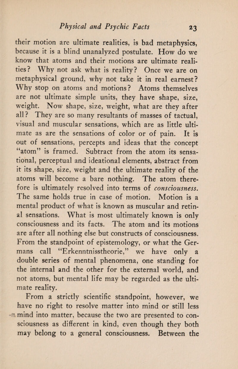 their motion are ultimate realities, is bad metaphysics, because it is a blind unanalyzed postulate. How do we know that atoms and their motions are ultimate reali¬ ties? Why not ask what is reality? Once we are on metaphysical ground, why not take it in real earnest? Why stop on atoms and motions? Atoms themselves are not ultimate simple units, they have shape, size, weight. Now shape, size, weight, what are they after all? They are so many resultants of masses of tactual, visual and muscular sensations, which are as little ulti¬ mate as are the sensations of color or of pain. It is out of sensations, percepts and ideas that the concept “atom” is framed. Subtract from the atom its sensa¬ tional, perceptual and ideational elements, abstract from it its shape, size, weight and the ultimate reality of the atoms will become a bare nothing. The atom there¬ fore is ultimately resolved into terms of consciousness. The same holds true in case of motion. Motion is a mental product of what is known as muscular and retin¬ al sensations. What is most ultimately known is only consciousness and its facts. The atom and its motions are after all nothing else but constructs of consciousness. From the standpoint of epistemology, or what the Ger¬ mans call “Erkenntnisstheorie,” we have only a double series of mental phenomena, one standing for the internal and the other for the external world, and not atoms, but mental life may be regarded as the ulti¬ mate reality. From a strictly scientific standpoint, however, we have no right to resolve matter into mind or still less n mind into matter, because the two are presented to con¬ sciousness as different in kind, even though they both may belong to a general consciousness. Between the