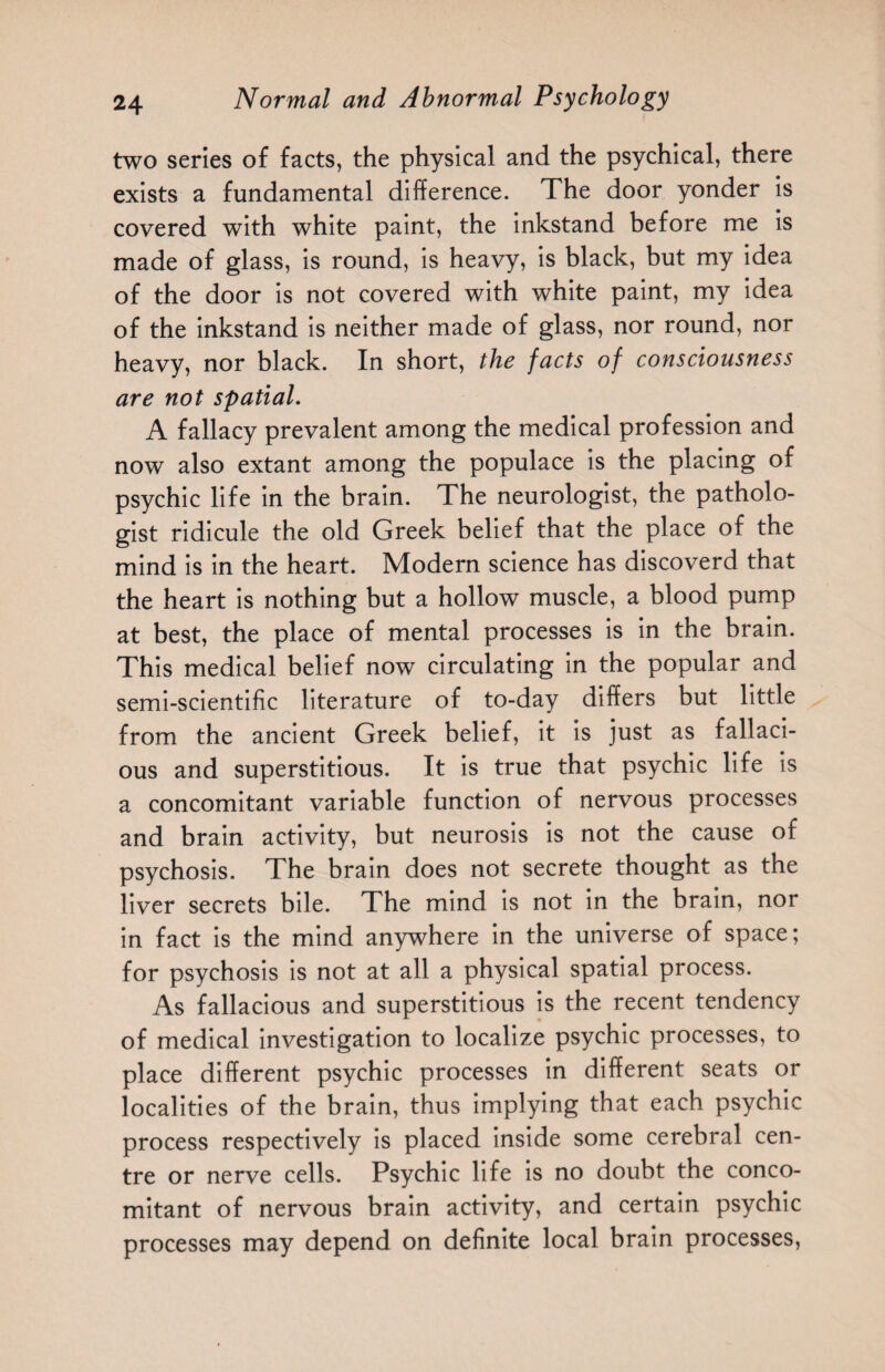 two series of facts, the physical and the psychical, there exists a fundamental difference. The door yonder is covered with white paint, the inkstand before me is made of glass, is round, is heavy, is black, but my idea of the door is not covered with white paint, my idea of the inkstand is neither made of glass, nor round, nor heavy, nor black. In short, the facts of consciousness are not spatial. A fallacy prevalent among the medical profession and now also extant among the populace is the placing of psychic life in the brain. The neurologist, the patholo¬ gist ridicule the old Greek belief that the place of the mind is in the heart. Modern science has discoverd that the heart is nothing but a hollow muscle, a blood pump at best, the place of mental processes is in the brain. This medical belief now circulating in the popular and semi-scientific literature of to-day differs but little from the ancient Greek belief, it is just as fallaci¬ ous and superstitious. It is true that psychic life is a concomitant variable function of nervous processes and brain activity, but neurosis is not the cause of psychosis. The brain does not secrete thought as the liver secrets bile. The mind is not in the brain, nor in fact is the mind anywhere in the universe of space; for psychosis is not at all a physical spatial process. As fallacious and superstitious is the recent tendency of medical investigation to localize psychic processes, to place different psychic processes in different seats or localities of the brain, thus implying that each psychic process respectively is placed inside some cerebral cen¬ tre or nerve cells. Psychic life is no doubt the conco¬ mitant of nervous brain activity, and certain psychic processes may depend on definite local brain processes,