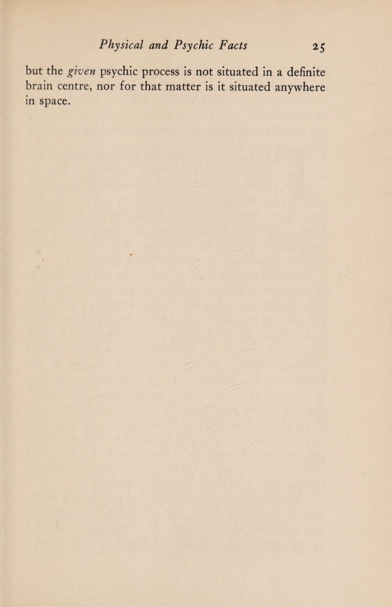 but the given psychic process is not situated in a definite brain centre, nor for that matter is it situated anywhere in space.
