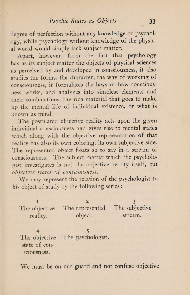 degree of perfection without any knowledge of psychol¬ ogy, while psychology without knowledge of the physic¬ al world would simply lack subject matter. Apart, however, from the fact that psychology has as its subject matter the objects of physical sciences as perceived by and developed in consciousness, it also studies the forms, the character, the way of working of consciousness, it formulates the laws of how conscious¬ ness works, and analyzes into simplest elements and their combinations, the rich material that goes to make up the mental life of individual existence, or what is known as mind. The postulated objective reality acts upon the given individual consciousness and gives rise to mental states which along with the objective representation of that reality has also its own coloring, its own subjective side. The represented object floats so to say in a stream of consciousness. The subject matter which the psycholo¬ gist investigates is not the objective reality itself, but objective states of consciousness. We may represent the relation of the psychologist to his object of study by the following series : I 2 3 The objective The represented The subjective reality. object. stream. 4 5 The objective state of con¬ sciousness. The psychologist. /• * • m We must be on our guard and not confuse objective