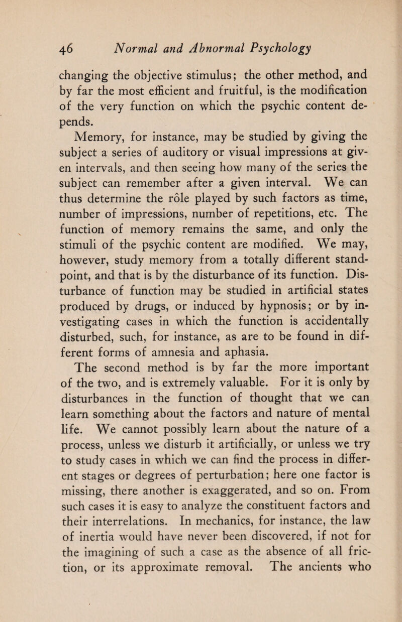 changing the objective stimulus; the other method, and by far the most efficient and fruitful, is the modification of the very function on which the psychic content de¬ pends. Memory, for instance, may be studied by giving the subject a series of auditory or visual impressions at giv¬ en intervals, and then seeing how many of the series the subject can remember after a given interval. We can thus determine the role played by such factors as time, number of impressions, number of repetitions, etc. The function of memory remains the same, and only the stimuli of the psychic content are modified. We may, however, study memory from a totally different stand¬ point, and that is by the disturbance of its function. Dis¬ turbance of function may be studied in artificial states produced by drugs, or induced by hypnosis; or by in¬ vestigating cases in which the function is accidentally disturbed, such, for instance, as are to be found in dif¬ ferent forms of amnesia and aphasia. The second method is by far the more important of the two, and is extremely valuable. For it is only by disturbances in the function of thought that we can learn something about the factors and nature of mental life. We cannot possibly learn about the nature of a process, unless we disturb it artificially, or unless we try to study cases in which we can find the process in differ¬ ent stages or degrees of perturbation; here one factor is missing, there another is exaggerated, and so on. From such cases it is easy to analyze the constituent factors and their interrelations. In mechanics, for instance, the law of inertia would have never been discovered, if not for the imagining of such a case as the absence of all fric¬ tion, or its approximate removal. The ancients who