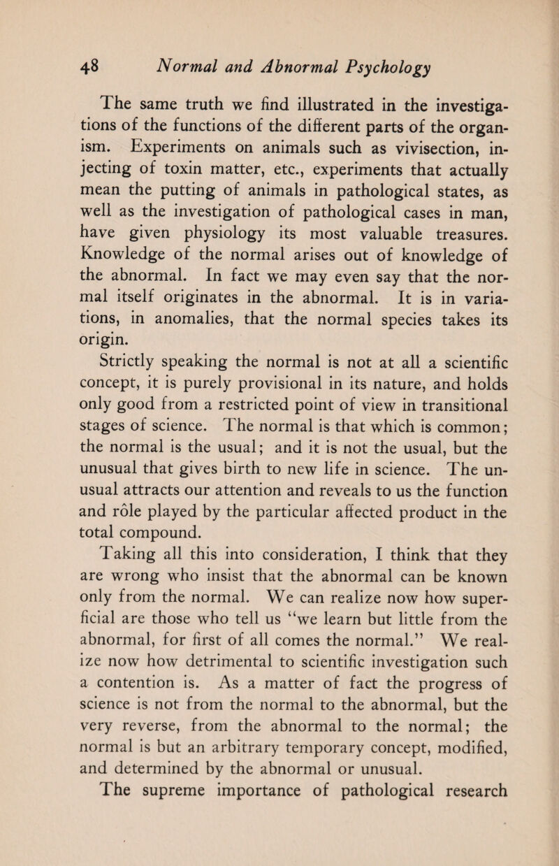 The same truth we find illustrated in the investiga¬ tions of the functions of the different parts of the organ¬ ism. Experiments on animals such as vivisection, in¬ jecting of toxin matter, etc., experiments that actually mean the putting of animals in pathological states, as well as the investigation of pathological cases in man, have given physiology its most valuable treasures. Knowledge of the normal arises out of knowledge of the abnormal. In fact we may even say that the nor¬ mal itself originates in the abnormal. It is in varia¬ tions, in anomalies, that the normal species takes its origin. Strictly speaking the normal is not at all a scientific concept, it is purely provisional in its nature, and holds only good from a restricted point of view in transitional stages of science. The normal is that which is common; the normal is the usual; and it is not the usual, but the unusual that gives birth to new life in science. The un¬ usual attracts our attention and reveals to us the function and role played by the particular affected product in the total compound. Taking all this into consideration, I think that they are wrong who insist that the abnormal can be known only from the normal. We can realize now how super¬ ficial are those who tell us “we learn but little from the abnormal, for first of all comes the normal.” We real¬ ize now how detrimental to scientific investigation such a contention is. As a matter of fact the progress of science is not from the normal to the abnormal, but the very reverse, from the abnormal to the normal; the normal is but an arbitrary temporary concept, modified, and determined by the abnormal or unusual. The supreme importance of pathological research