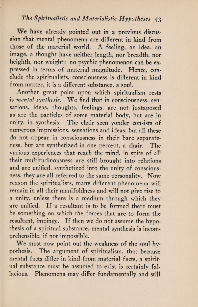 We have already pointed out in a previous discus¬ sion that mental phenomena are different in kind from those of the material world. A feeling, an idea, an image, a thought have neither length, nor breadth, nor heighth, nor weight; no psychic phenomenon can be ex¬ pressed in terms of material magnitude. Hence, con¬ clude the spiritualists, consciousness is different in kind from matter, it is a different substance, a soul. Another great point upon which spiritualism rests is mental synthesis. We find that in consciousness, sen¬ sations, ideas, thoughts, feelings, are not juxtaposed as are the particles of some material body, but are in unity, in synthesis. The chair seen yonder consists of numerous impressions, sensations and ideas, but all these do not appear in consciousness in their bare separate¬ ness, but are synthetized in one percept, a chair. The various experiences that reach the mind, in spite of all their multitudinousness are still brought into relations and are unified, synthetized into the unity of conscious¬ ness, they are all referred to the same personality. Now reason the spiritualists, many different phenomena will remain in all their manifoldness and will not give rise to a unity, unless there is a medium through which they are unified. If a resultant is to be formed there must be something on which the forces that are to form the resultant, impinge. If then we do not assume the hypo¬ thesis of a spiritual substance, mental synthesis is incom¬ prehensible, if not impossible. We must now point out the weakness of the soul hy¬ pothesis. The argument of spiritualism, that because mental facts differ in kind from material facts, a spirit¬ ual substance must be assumed to exist is certainly fal¬ lacious. Phenomena may differ fundamentally and still