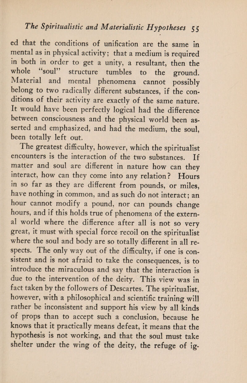 ed that the conditions of unification are the same in mental as in physical activity; that a medium is required in both in order to get a unity, a resultant, then the whole “soul” structure tumbles to the ground. Material and mental phenomena cannot possibly belong to two radically different substances, if the con¬ ditions of their activity are exactly of the same nature. It would have been perfectly logical had the difference between consciousness and the physical world been as¬ serted and emphasized, and had the medium, the soul, been totally left out. The greatest difficulty, however, which the spiritualist encounters is the interaction of the two substances. If matter and soul are different in nature how can they interact, how can they come into any relation? Hours in so far as they are different from pounds, or miles, have nothing in common, and as such do not interact; an hour cannot modify a pound, nor can pounds change hours, and if this holds true of phenomena of the extern¬ al world where the difference after all is not so very great, it must with special force recoil on the spiritualist where the soul and body are so totally different in all re¬ spects. The only way out of the difficulty, if one is con¬ sistent and is not afraid to take the consequences, is to introduce the miraculous and say that the interaction is due to the intervention of the deity. This view was in fact taken by the followers of Descartes. The spiritualist, however, with a philosophical and scientific training will rather be inconsistent and support his view by all kinds of props than to accept such a conclusion, because he knows that it practically means defeat, it means that the hypothesis is not working, and that the soul must take shelter under the wing of the deity, the refuge of ig-